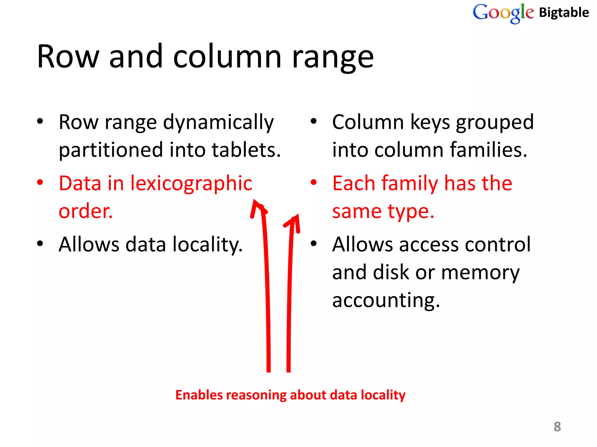 Bigtable


Row and column range
• Row range dynamically             • Column keys grouped
  partitioned into tablets.           into column families.
• Data in lexicographic             • Each family has the
  order.                              same type.
• Allows data locality.             • Allows access control
                                      and disk or memory
                                      accounting.


               Enables reasoning about data locality

                                                                8
 