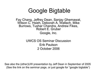 Google Bigtable
         Fay Chang, Jeffrey Dean, Sanjay Ghemawat,
          Wilson C. Hsieh, Deborah A. Wallach, Mike
           Burrows, Tushar Chandra, Andrew Fikes,
                      Robert E. Gruber
                         Google, Inc.

                  UWCS OS Seminar Discussion
                        Erik Paulson
                       2 October 2006



See also the (other)UW presentation by Jeff Dean in September of 2005
 (See the link on the seminar page, or just google for “google bigtable”)
 