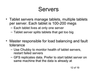 Servers
• Tablet servers manage tablets, multiple tablets
  per server. Each tablet is 100-200 megs
  – Each tablet lives at only one server
  – Tablet server splits tablets that get too big

• Master responsible for load balancing and fault
  tolerance
  – Use Chubby to monitor health of tablet servers,
    restart failed servers
  – GFS replicates data. Prefer to start tablet server on
    same machine that the data is already at

                                              12 of 19
 