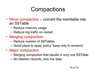 Compactions
• Minor compaction – convert the memtable into
  an SSTable
  – Reduce memory usage
  – Reduce log traffic on restart
• Merging compaction
  – Reduce number of SSTables
  – Good place to apply policy “keep only N versions”
• Major compaction
  – Merging compaction that results in only one SSTable
  – No deletion records, only live data

                                           14 of 19
 