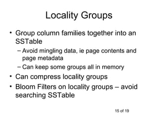 Locality Groups
• Group column families together into an
  SSTable
  – Avoid mingling data, ie page contents and
    page metadata
  – Can keep some groups all in memory
• Can compress locality groups
• Bloom Filters on locality groups – avoid
  searching SSTable

                                     15 of 19
 