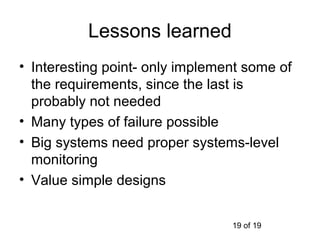 Lessons learned
• Interesting point- only implement some of
  the requirements, since the last is
  probably not needed
• Many types of failure possible
• Big systems need proper systems-level
  monitoring
• Value simple designs


                                 19 of 19
 