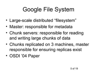 Google File System
• Large-scale distributed “filesystem”
• Master: responsible for metadata
• Chunk servers: responsible for reading
  and writing large chunks of data
• Chunks replicated on 3 machines, master
  responsible for ensuring replicas exist
• OSDI ’04 Paper

                               5 of 19
 