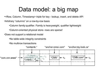 Data model: a big map
•<Row, Column, Timestamp> triple for key - lookup, insert, and delete API
•Arbitrary “columns” on a row-by-row basis
    •Column family:qualifier. Family is heavyweight, qualifier lightweight
    •Column-oriented physical store- rows are sparse!
•Does not support a relational model
    •No table-wide integrity constraints
    •No multirow transactions




                                                               7 of 19
 