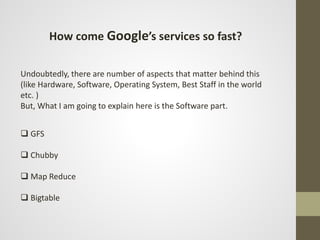 How come Google’s services so fast? 
Undoubtedly, there are number of aspects that matter behind this 
(like Hardware, Software, Operating System, Best Staff in the world 
etc. ) 
But, What I am going to explain here is the Software part. 
 GFS 
 Chubby 
 Map Reduce 
 Bigtable 
 
