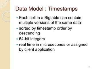 Data Model : Timestamps
 Each cell in a Bigtable can contain
multiple versions of the same data
 sorted by timestamp order by
descending
 64-bit integers
 real time in microseconds or assigned
by client application
10
 
