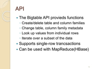 API
 The Bigtable API provieds functions
◦ Create/delete table and column families
◦ Change table, column family metadata
◦ Look up values from individual rows
◦ Iterate over a subset of the data
 Supports single-row trancsactions
 Can be used with MapReduce(HBase)
12
 