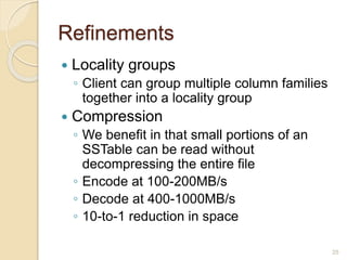 Refinements
 Locality groups
◦ Client can group multiple column families
together into a locality group
 Compression
◦ We benefit in that small portions of an
SSTable can be read without
decompressing the entire file
◦ Encode at 100-200MB/s
◦ Decode at 400-1000MB/s
◦ 10-to-1 reduction in space
25
 