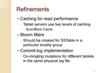 Refinements
 Caching for read performance
◦ Tablet servers use two levels of caching
 Scan/Block Cache
 Bloom filters
◦ Should be created for SSTable in a
particular locality group
 Commit-log implementation
◦ Co-mingling mutations for different tablets
in the same physical log file
26
 