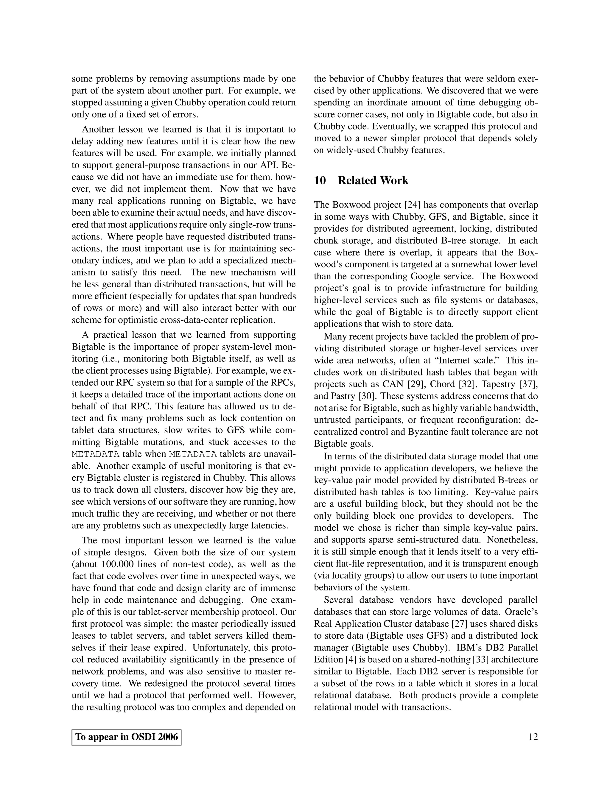 some problems by removing assumptions made by one            the behavior of Chubby features that were seldom exer-
part of the system about another part. For example, we       cised by other applications. We discovered that we were
stopped assuming a given Chubby operation could return       spending an inordinate amount of time debugging ob-
only one of a ﬁxed set of errors.                            scure corner cases, not only in Bigtable code, but also in
   Another lesson we learned is that it is important to      Chubby code. Eventually, we scrapped this protocol and
delay adding new features until it is clear how the new      moved to a newer simpler protocol that depends solely
features will be used. For example, we initially planned     on widely-used Chubby features.
to support general-purpose transactions in our API. Be-
cause we did not have an immediate use for them, how-        10 Related Work
ever, we did not implement them. Now that we have
many real applications running on Bigtable, we have          The Boxwood project [24] has components that overlap
been able to examine their actual needs, and have discov-    in some ways with Chubby, GFS, and Bigtable, since it
ered that most applications require only single-row trans-   provides for distributed agreement, locking, distributed
actions. Where people have requested distributed trans-      chunk storage, and distributed B-tree storage. In each
actions, the most important use is for maintaining sec-      case where there is overlap, it appears that the Box-
ondary indices, and we plan to add a specialized mech-       wood’s component is targeted at a somewhat lower level
anism to satisfy this need. The new mechanism will           than the corresponding Google service. The Boxwood
be less general than distributed transactions, but will be   project’s goal is to provide infrastructure for building
more efﬁcient (especially for updates that span hundreds     higher-level services such as ﬁle systems or databases,
of rows or more) and will also interact better with our      while the goal of Bigtable is to directly support client
scheme for optimistic cross-data-center replication.         applications that wish to store data.
   A practical lesson that we learned from supporting            Many recent projects have tackled the problem of pro-
Bigtable is the importance of proper system-level mon-       viding distributed storage or higher-level services over
itoring (i.e., monitoring both Bigtable itself, as well as   wide area networks, often at “Internet scale.” This in-
the client processes using Bigtable). For example, we ex-    cludes work on distributed hash tables that began with
tended our RPC system so that for a sample of the RPCs,      projects such as CAN [29], Chord [32], Tapestry [37],
it keeps a detailed trace of the important actions done on   and Pastry [30]. These systems address concerns that do
behalf of that RPC. This feature has allowed us to de-       not arise for Bigtable, such as highly variable bandwidth,
tect and ﬁx many problems such as lock contention on         untrusted participants, or frequent reconﬁguration; de-
tablet data structures, slow writes to GFS while com-        centralized control and Byzantine fault tolerance are not
mitting Bigtable mutations, and stuck accesses to the        Bigtable goals.
METADATA table when METADATA tablets are unavail-                In terms of the distributed data storage model that one
able. Another example of useful monitoring is that ev-       might provide to application developers, we believe the
ery Bigtable cluster is registered in Chubby. This allows    key-value pair model provided by distributed B-trees or
us to track down all clusters, discover how big they are,    distributed hash tables is too limiting. Key-value pairs
see which versions of our software they are running, how     are a useful building block, but they should not be the
much trafﬁc they are receiving, and whether or not there     only building block one provides to developers. The
are any problems such as unexpectedly large latencies.       model we chose is richer than simple key-value pairs,
   The most important lesson we learned is the value         and supports sparse semi-structured data. Nonetheless,
of simple designs. Given both the size of our system         it is still simple enough that it lends itself to a very efﬁ-
(about 100,000 lines of non-test code), as well as the       cient ﬂat-ﬁle representation, and it is transparent enough
fact that code evolves over time in unexpected ways, we      (via locality groups) to allow our users to tune important
have found that code and design clarity are of immense       behaviors of the system.
help in code maintenance and debugging. One exam-                Several database vendors have developed parallel
ple of this is our tablet-server membership protocol. Our    databases that can store large volumes of data. Oracle’s
ﬁrst protocol was simple: the master periodically issued     Real Application Cluster database [27] uses shared disks
leases to tablet servers, and tablet servers killed them-    to store data (Bigtable uses GFS) and a distributed lock
selves if their lease expired. Unfortunately, this proto-    manager (Bigtable uses Chubby). IBM’s DB2 Parallel
col reduced availability signiﬁcantly in the presence of     Edition [4] is based on a shared-nothing [33] architecture
network problems, and was also sensitive to master re-       similar to Bigtable. Each DB2 server is responsible for
covery time. We redesigned the protocol several times        a subset of the rows in a table which it stores in a local
until we had a protocol that performed well. However,        relational database. Both products provide a complete
the resulting protocol was too complex and depended on       relational model with transactions.

To appear in OSDI 2006                                                                                                 12
 