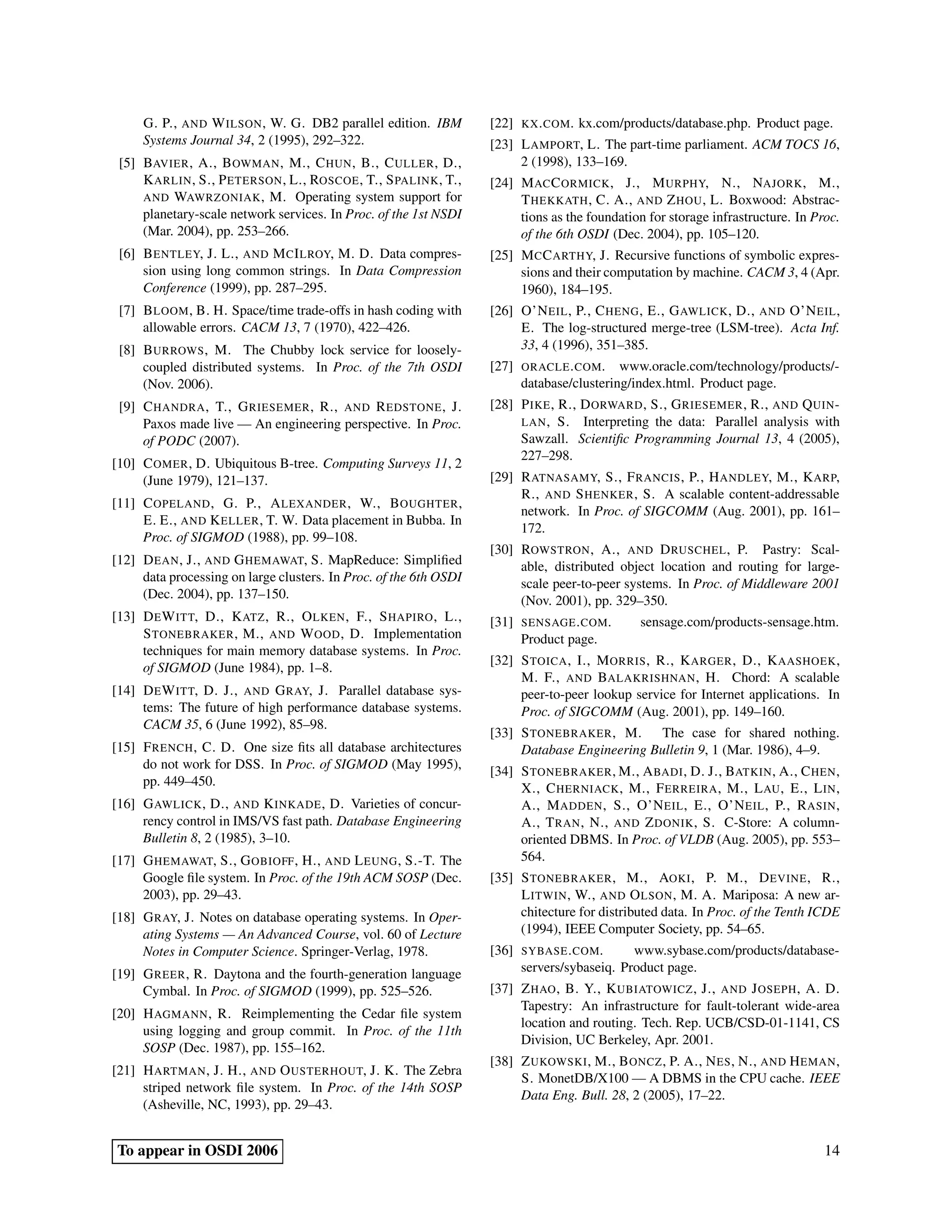 G. P., AND W ILSON , W. G. DB2 parallel edition. IBM          [22]   KX . COM .   kx.com/products/database.php. Product page.
     Systems Journal 34, 2 (1995), 292–322.                        [23] L AMPORT, L. The part-time parliament. ACM TOCS 16,
 [5] BAVIER , A., B OWMAN , M., C HUN , B., C ULLER , D.,               2 (1998), 133–169.
     K ARLIN , S., P ETERSON , L., ROSCOE , T., S PALINK , T.,     [24] M AC C ORMICK , J., M URPHY, N., NAJORK , M.,
     AND WAWRZONIAK , M. Operating system support for                   T HEKKATH , C. A., AND Z HOU , L. Boxwood: Abstrac-
     planetary-scale network services. In Proc. of the 1st NSDI         tions as the foundation for storage infrastructure. In Proc.
     (Mar. 2004), pp. 253–266.                                          of the 6th OSDI (Dec. 2004), pp. 105–120.
 [6] B ENTLEY, J. L., AND M C I LROY, M. D. Data compres-          [25] M C C ARTHY, J. Recursive functions of symbolic expres-
     sion using long common strings. In Data Compression                sions and their computation by machine. CACM 3, 4 (Apr.
     Conference (1999), pp. 287–295.                                    1960), 184–195.
 [7] B LOOM , B. H. Space/time trade-offs in hash coding with      [26] O’N EIL , P., C HENG , E., G AWLICK , D., AND O’N EIL ,
     allowable errors. CACM 13, 7 (1970), 422–426.                      E. The log-structured merge-tree (LSM-tree). Acta Inf.
 [8] B URROWS , M. The Chubby lock service for loosely-                 33, 4 (1996), 351–385.
     coupled distributed systems. In Proc. of the 7th OSDI         [27]   ORACLE . COM . www.oracle.com/technology/products/-
     (Nov. 2006).                                                         database/clustering/index.html. Product page.
 [9] C HANDRA , T., G RIESEMER , R., AND R EDSTONE , J.            [28] P IKE , R., D ORWARD , S., G RIESEMER , R., AND Q UIN -
     Paxos made live — An engineering perspective. In Proc.             LAN , S. Interpreting the data: Parallel analysis with
     of PODC (2007).                                                    Sawzall. Scientiﬁc Programming Journal 13, 4 (2005),
                                                                        227–298.
[10] C OMER , D. Ubiquitous B-tree. Computing Surveys 11, 2
     (June 1979), 121–137.                                         [29] R ATNASAMY, S., F RANCIS , P., H ANDLEY, M., K ARP,
                                                                        R., AND S HENKER , S. A scalable content-addressable
[11] C OPELAND , G. P., A LEXANDER , W., B OUGHTER ,
                                                                        network. In Proc. of SIGCOMM (Aug. 2001), pp. 161–
     E. E., AND K ELLER , T. W. Data placement in Bubba. In
                                                                        172.
     Proc. of SIGMOD (1988), pp. 99–108.
                                                                   [30] ROWSTRON , A., AND D RUSCHEL , P. Pastry: Scal-
[12] D EAN , J., AND G HEMAWAT, S. MapReduce: Simpliﬁed                 able, distributed object location and routing for large-
     data processing on large clusters. In Proc. of the 6th OSDI        scale peer-to-peer systems. In Proc. of Middleware 2001
     (Dec. 2004), pp. 137–150.                                          (Nov. 2001), pp. 329–350.
[13] D E W ITT, D., K ATZ , R., O LKEN , F., S HAPIRO , L.,        [31]   SENSAGE . COM .        sensage.com/products-sensage.htm.
     S TONEBRAKER , M., AND W OOD , D. Implementation                     Product page.
     techniques for main memory database systems. In Proc.
                                                                   [32] S TOICA , I., M ORRIS , R., K ARGER , D., K AASHOEK ,
     of SIGMOD (June 1984), pp. 1–8.
                                                                        M. F., AND BALAKRISHNAN , H. Chord: A scalable
[14] D E W ITT, D. J., AND G RAY, J. Parallel database sys-             peer-to-peer lookup service for Internet applications. In
     tems: The future of high performance database systems.             Proc. of SIGCOMM (Aug. 2001), pp. 149–160.
     CACM 35, 6 (June 1992), 85–98.
                                                                   [33] S TONEBRAKER , M. The case for shared nothing.
[15] F RENCH , C. D. One size ﬁts all database architectures            Database Engineering Bulletin 9, 1 (Mar. 1986), 4–9.
     do not work for DSS. In Proc. of SIGMOD (May 1995),
                                                                   [34] S TONEBRAKER , M., A BADI , D. J., BATKIN , A., C HEN ,
     pp. 449–450.
                                                                        X., C HERNIACK , M., F ERREIRA , M., L AU , E., L IN ,
[16] G AWLICK , D., AND K INKADE , D. Varieties of concur-              A., M ADDEN , S., O’N EIL , E., O’N EIL , P., R ASIN ,
     rency control in IMS/VS fast path. Database Engineering            A., T RAN , N., AND Z DONIK , S. C-Store: A column-
     Bulletin 8, 2 (1985), 3–10.                                        oriented DBMS. In Proc. of VLDB (Aug. 2005), pp. 553–
[17] G HEMAWAT, S., G OBIOFF , H., AND L EUNG , S.-T. The               564.
     Google ﬁle system. In Proc. of the 19th ACM SOSP (Dec.        [35] S TONEBRAKER , M., AOKI , P. M., D EVINE , R.,
     2003), pp. 29–43.                                                  L ITWIN , W., AND O LSON , M. A. Mariposa: A new ar-
[18] G RAY, J. Notes on database operating systems. In Oper-            chitecture for distributed data. In Proc. of the Tenth ICDE
     ating Systems — An Advanced Course, vol. 60 of Lecture             (1994), IEEE Computer Society, pp. 54–65.
     Notes in Computer Science. Springer-Verlag, 1978.             [36]   SYBASE . COM .      www.sybase.com/products/database-
[19] G REER , R. Daytona and the fourth-generation language               servers/sybaseiq. Product page.
     Cymbal. In Proc. of SIGMOD (1999), pp. 525–526.               [37] Z HAO , B. Y., K UBIATOWICZ , J., AND J OSEPH , A. D.
                                                                        Tapestry: An infrastructure for fault-tolerant wide-area
[20] H AGMANN , R. Reimplementing the Cedar ﬁle system
                                                                        location and routing. Tech. Rep. UCB/CSD-01-1141, CS
     using logging and group commit. In Proc. of the 11th
                                                                        Division, UC Berkeley, Apr. 2001.
     SOSP (Dec. 1987), pp. 155–162.
                                                                   [38] Z UKOWSKI , M., B ONCZ , P. A., N ES , N., AND H EMAN ,
[21] H ARTMAN , J. H., AND O USTERHOUT, J. K. The Zebra
                                                                        S. MonetDB/X100 — A DBMS in the CPU cache. IEEE
     striped network ﬁle system. In Proc. of the 14th SOSP
                                                                        Data Eng. Bull. 28, 2 (2005), 17–22.
     (Asheville, NC, 1993), pp. 29–43.


To appear in OSDI 2006                                                                                                           14
 