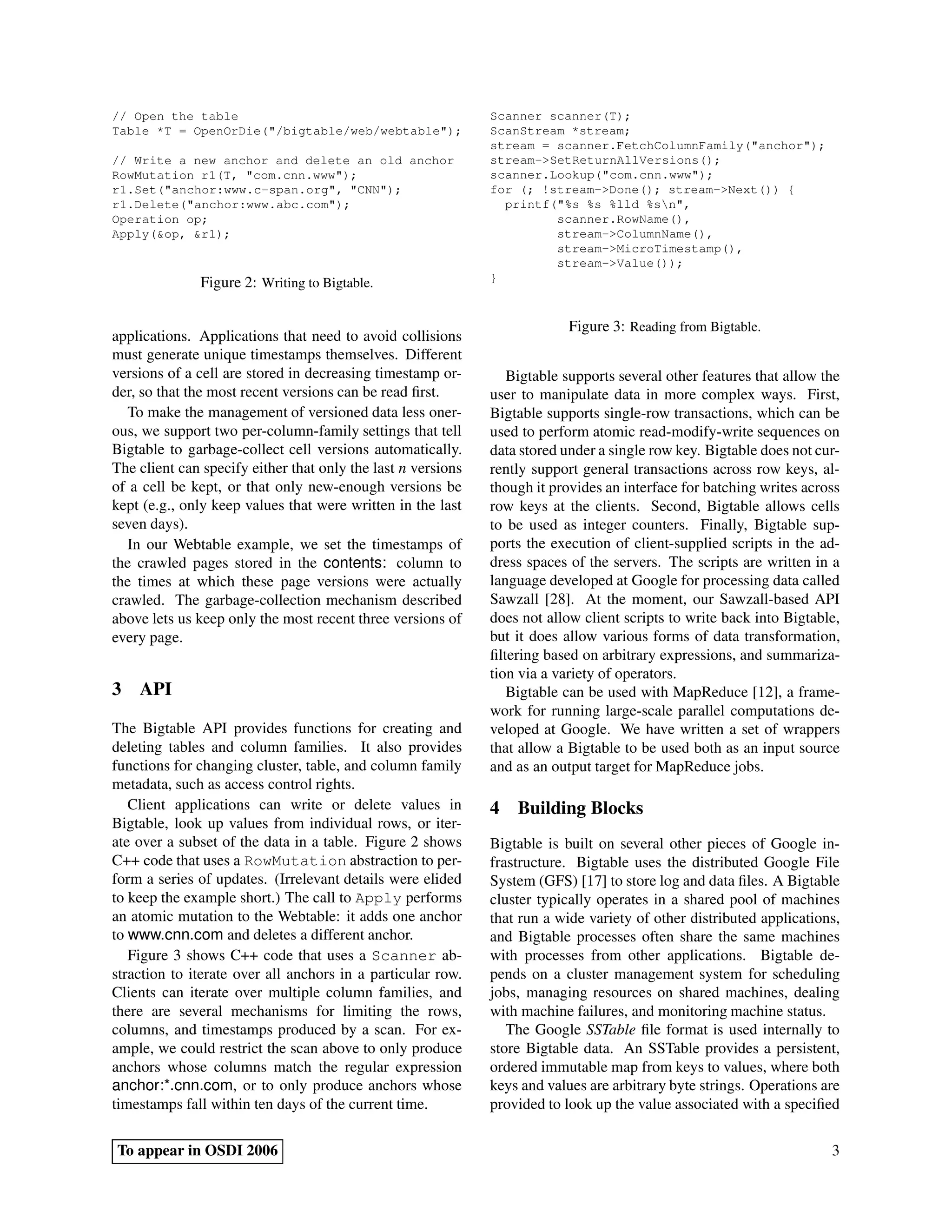 // Open the table                                             Scanner scanner(T);
Table *T = OpenOrDie("/bigtable/web/webtable");               ScanStream *stream;
                                                              stream = scanner.FetchColumnFamily("anchor");
// Write a new anchor and delete an old anchor                stream->SetReturnAllVersions();
RowMutation r1(T, "com.cnn.www");                             scanner.Lookup("com.cnn.www");
r1.Set("anchor:www.c-span.org", "CNN");                       for (; !stream->Done(); stream->Next()) {
r1.Delete("anchor:www.abc.com");                                printf("%s %s %lld %sn",
Operation op;                                                          scanner.RowName(),
Apply(&op, &r1);                                                       stream->ColumnName(),
                                                                       stream->MicroTimestamp(),
                                                                       stream->Value());
              Figure 2: Writing to Bigtable.                  }



                                                                           Figure 3: Reading from Bigtable.
applications. Applications that need to avoid collisions
must generate unique timestamps themselves. Different
versions of a cell are stored in decreasing timestamp or-        Bigtable supports several other features that allow the
der, so that the most recent versions can be read ﬁrst.       user to manipulate data in more complex ways. First,
   To make the management of versioned data less oner-        Bigtable supports single-row transactions, which can be
ous, we support two per-column-family settings that tell      used to perform atomic read-modify-write sequences on
Bigtable to garbage-collect cell versions automatically.      data stored under a single row key. Bigtable does not cur-
The client can specify either that only the last n versions   rently support general transactions across row keys, al-
of a cell be kept, or that only new-enough versions be        though it provides an interface for batching writes across
kept (e.g., only keep values that were written in the last    row keys at the clients. Second, Bigtable allows cells
seven days).                                                  to be used as integer counters. Finally, Bigtable sup-
   In our Webtable example, we set the timestamps of          ports the execution of client-supplied scripts in the ad-
the crawled pages stored in the contents: column to           dress spaces of the servers. The scripts are written in a
the times at which these page versions were actually          language developed at Google for processing data called
crawled. The garbage-collection mechanism described           Sawzall [28]. At the moment, our Sawzall-based API
above lets us keep only the most recent three versions of     does not allow client scripts to write back into Bigtable,
every page.                                                   but it does allow various forms of data transformation,
                                                              ﬁltering based on arbitrary expressions, and summariza-
                                                              tion via a variety of operators.
3 API                                                            Bigtable can be used with MapReduce [12], a frame-
                                                              work for running large-scale parallel computations de-
The Bigtable API provides functions for creating and          veloped at Google. We have written a set of wrappers
deleting tables and column families. It also provides         that allow a Bigtable to be used both as an input source
functions for changing cluster, table, and column family      and as an output target for MapReduce jobs.
metadata, such as access control rights.
   Client applications can write or delete values in          4 Building Blocks
Bigtable, look up values from individual rows, or iter-
ate over a subset of the data in a table. Figure 2 shows      Bigtable is built on several other pieces of Google in-
C++ code that uses a RowMutation abstraction to per-          frastructure. Bigtable uses the distributed Google File
form a series of updates. (Irrelevant details were elided     System (GFS) [17] to store log and data ﬁles. A Bigtable
to keep the example short.) The call to Apply performs        cluster typically operates in a shared pool of machines
an atomic mutation to the Webtable: it adds one anchor        that run a wide variety of other distributed applications,
to www.cnn.com and deletes a different anchor.                and Bigtable processes often share the same machines
   Figure 3 shows C++ code that uses a Scanner ab-            with processes from other applications. Bigtable de-
straction to iterate over all anchors in a particular row.    pends on a cluster management system for scheduling
Clients can iterate over multiple column families, and        jobs, managing resources on shared machines, dealing
there are several mechanisms for limiting the rows,           with machine failures, and monitoring machine status.
columns, and timestamps produced by a scan. For ex-              The Google SSTable ﬁle format is used internally to
ample, we could restrict the scan above to only produce       store Bigtable data. An SSTable provides a persistent,
anchors whose columns match the regular expression            ordered immutable map from keys to values, where both
anchor:*.cnn.com, or to only produce anchors whose            keys and values are arbitrary byte strings. Operations are
timestamps fall within ten days of the current time.          provided to look up the value associated with a speciﬁed

To appear in OSDI 2006                                                                                                3
 