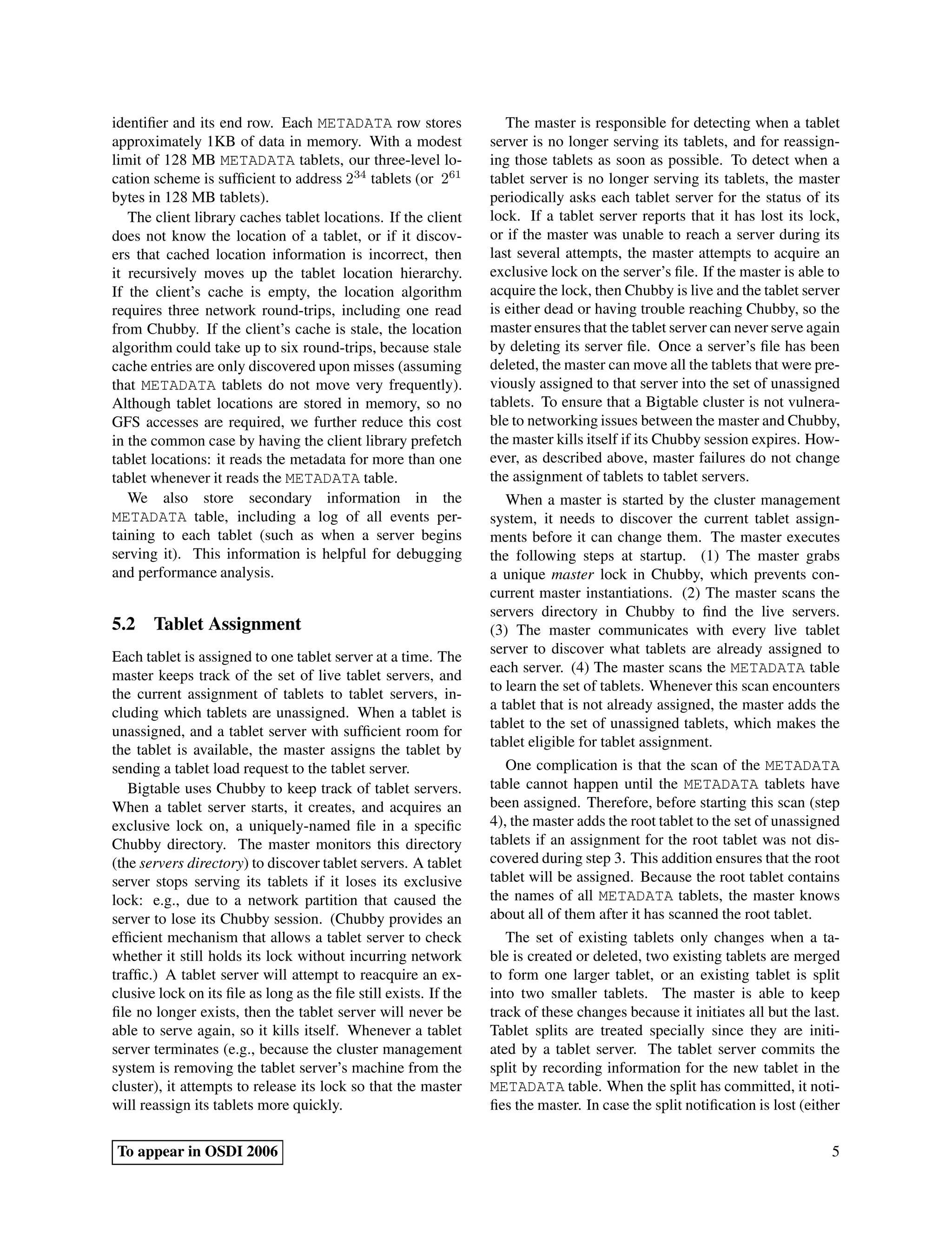 identiﬁer and its end row. Each METADATA row stores                  The master is responsible for detecting when a tablet
approximately 1KB of data in memory. With a modest                server is no longer serving its tablets, and for reassign-
limit of 128 MB METADATA tablets, our three-level lo-             ing those tablets as soon as possible. To detect when a
cation scheme is sufﬁcient to address 234 tablets (or 261         tablet server is no longer serving its tablets, the master
bytes in 128 MB tablets).                                         periodically asks each tablet server for the status of its
   The client library caches tablet locations. If the client      lock. If a tablet server reports that it has lost its lock,
does not know the location of a tablet, or if it discov-          or if the master was unable to reach a server during its
ers that cached location information is incorrect, then           last several attempts, the master attempts to acquire an
it recursively moves up the tablet location hierarchy.            exclusive lock on the server’s ﬁle. If the master is able to
If the client’s cache is empty, the location algorithm            acquire the lock, then Chubby is live and the tablet server
requires three network round-trips, including one read            is either dead or having trouble reaching Chubby, so the
from Chubby. If the client’s cache is stale, the location         master ensures that the tablet server can never serve again
algorithm could take up to six round-trips, because stale         by deleting its server ﬁle. Once a server’s ﬁle has been
cache entries are only discovered upon misses (assuming           deleted, the master can move all the tablets that were pre-
that METADATA tablets do not move very frequently).               viously assigned to that server into the set of unassigned
Although tablet locations are stored in memory, so no             tablets. To ensure that a Bigtable cluster is not vulnera-
GFS accesses are required, we further reduce this cost            ble to networking issues between the master and Chubby,
in the common case by having the client library prefetch          the master kills itself if its Chubby session expires. How-
tablet locations: it reads the metadata for more than one         ever, as described above, master failures do not change
tablet whenever it reads the METADATA table.                      the assignment of tablets to tablet servers.
   We also store secondary information in the                        When a master is started by the cluster management
METADATA table, including a log of all events per-                system, it needs to discover the current tablet assign-
taining to each tablet (such as when a server begins              ments before it can change them. The master executes
serving it). This information is helpful for debugging            the following steps at startup. (1) The master grabs
and performance analysis.                                         a unique master lock in Chubby, which prevents con-
                                                                  current master instantiations. (2) The master scans the
                                                                  servers directory in Chubby to ﬁnd the live servers.
5.2 Tablet Assignment                                             (3) The master communicates with every live tablet
                                                                  server to discover what tablets are already assigned to
Each tablet is assigned to one tablet server at a time. The
                                                                  each server. (4) The master scans the METADATA table
master keeps track of the set of live tablet servers, and
                                                                  to learn the set of tablets. Whenever this scan encounters
the current assignment of tablets to tablet servers, in-
                                                                  a tablet that is not already assigned, the master adds the
cluding which tablets are unassigned. When a tablet is
                                                                  tablet to the set of unassigned tablets, which makes the
unassigned, and a tablet server with sufﬁcient room for
                                                                  tablet eligible for tablet assignment.
the tablet is available, the master assigns the tablet by
sending a tablet load request to the tablet server.                  One complication is that the scan of the METADATA
   Bigtable uses Chubby to keep track of tablet servers.          table cannot happen until the METADATA tablets have
When a tablet server starts, it creates, and acquires an          been assigned. Therefore, before starting this scan (step
exclusive lock on, a uniquely-named ﬁle in a speciﬁc              4), the master adds the root tablet to the set of unassigned
Chubby directory. The master monitors this directory              tablets if an assignment for the root tablet was not dis-
(the servers directory) to discover tablet servers. A tablet      covered during step 3. This addition ensures that the root
server stops serving its tablets if it loses its exclusive        tablet will be assigned. Because the root tablet contains
lock: e.g., due to a network partition that caused the            the names of all METADATA tablets, the master knows
server to lose its Chubby session. (Chubby provides an            about all of them after it has scanned the root tablet.
efﬁcient mechanism that allows a tablet server to check              The set of existing tablets only changes when a ta-
whether it still holds its lock without incurring network         ble is created or deleted, two existing tablets are merged
trafﬁc.) A tablet server will attempt to reacquire an ex-         to form one larger tablet, or an existing tablet is split
clusive lock on its ﬁle as long as the ﬁle still exists. If the   into two smaller tablets. The master is able to keep
ﬁle no longer exists, then the tablet server will never be        track of these changes because it initiates all but the last.
able to serve again, so it kills itself. Whenever a tablet        Tablet splits are treated specially since they are initi-
server terminates (e.g., because the cluster management           ated by a tablet server. The tablet server commits the
system is removing the tablet server’s machine from the           split by recording information for the new tablet in the
cluster), it attempts to release its lock so that the master      METADATA table. When the split has committed, it noti-
will reassign its tablets more quickly.                           ﬁes the master. In case the split notiﬁcation is lost (either

To appear in OSDI 2006                                                                                                       5
 