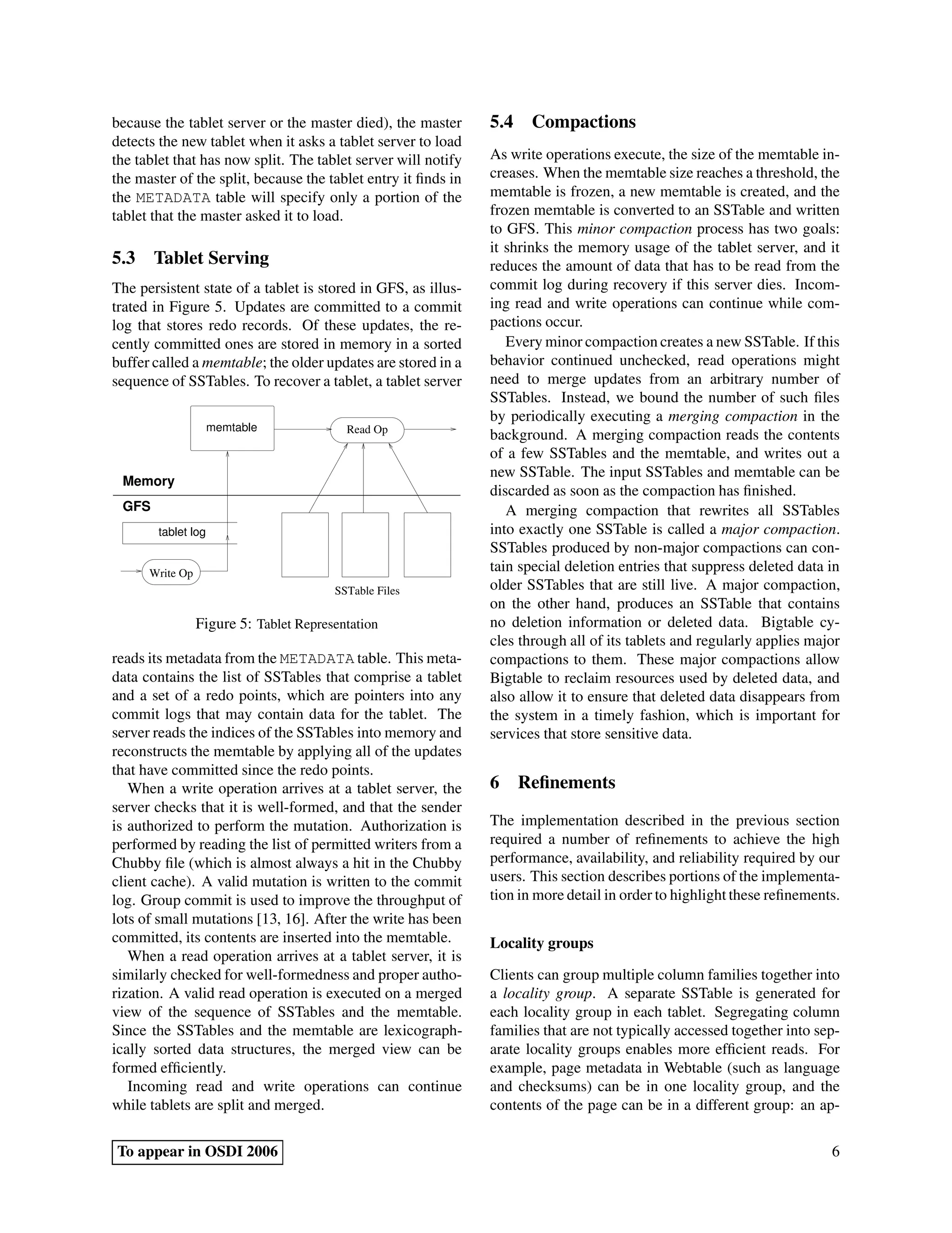 because the tablet server or the master died), the master      5.4 Compactions
detects the new tablet when it asks a tablet server to load
the tablet that has now split. The tablet server will notify   As write operations execute, the size of the memtable in-
the master of the split, because the tablet entry it ﬁnds in   creases. When the memtable size reaches a threshold, the
the METADATA table will specify only a portion of the          memtable is frozen, a new memtable is created, and the
tablet that the master asked it to load.                       frozen memtable is converted to an SSTable and written
                                                               to GFS. This minor compaction process has two goals:
                                                               it shrinks the memory usage of the tablet server, and it
5.3 Tablet Serving                                             reduces the amount of data that has to be read from the
The persistent state of a tablet is stored in GFS, as illus-   commit log during recovery if this server dies. Incom-
trated in Figure 5. Updates are committed to a commit          ing read and write operations can continue while com-
log that stores redo records. Of these updates, the re-        pactions occur.
cently committed ones are stored in memory in a sorted            Every minor compaction creates a new SSTable. If this
buffer called a memtable; the older updates are stored in a    behavior continued unchecked, read operations might
sequence of SSTables. To recover a tablet, a tablet server     need to merge updates from an arbitrary number of
                                                               SSTables. Instead, we bound the number of such ﬁles
                                                               by periodically executing a merging compaction in the
                    memtable              Read Op
                                                               background. A merging compaction reads the contents
                                                               of a few SSTables and the memtable, and writes out a
                                                               new SSTable. The input SSTables and memtable can be
 Memory
                                                               discarded as soon as the compaction has ﬁnished.
 GFS                                                              A merging compaction that rewrites all SSTables
       tablet log                                              into exactly one SSTable is called a major compaction.
                                                               SSTables produced by non-major compactions can con-
      Write Op
                                                               tain special deletion entries that suppress deleted data in
                                        SSTable Files          older SSTables that are still live. A major compaction,
                                                               on the other hand, produces an SSTable that contains
                 Figure 5: Tablet Representation               no deletion information or deleted data. Bigtable cy-
                                                               cles through all of its tablets and regularly applies major
reads its metadata from the METADATA table. This meta-         compactions to them. These major compactions allow
data contains the list of SSTables that comprise a tablet      Bigtable to reclaim resources used by deleted data, and
and a set of a redo points, which are pointers into any        also allow it to ensure that deleted data disappears from
commit logs that may contain data for the tablet. The          the system in a timely fashion, which is important for
server reads the indices of the SSTables into memory and       services that store sensitive data.
reconstructs the memtable by applying all of the updates
that have committed since the redo points.
   When a write operation arrives at a tablet server, the      6 Reﬁnements
server checks that it is well-formed, and that the sender
is authorized to perform the mutation. Authorization is        The implementation described in the previous section
performed by reading the list of permitted writers from a      required a number of reﬁnements to achieve the high
Chubby ﬁle (which is almost always a hit in the Chubby         performance, availability, and reliability required by our
client cache). A valid mutation is written to the commit       users. This section describes portions of the implementa-
log. Group commit is used to improve the throughput of         tion in more detail in order to highlight these reﬁnements.
lots of small mutations [13, 16]. After the write has been
committed, its contents are inserted into the memtable.        Locality groups
   When a read operation arrives at a tablet server, it is
similarly checked for well-formedness and proper autho-        Clients can group multiple column families together into
rization. A valid read operation is executed on a merged       a locality group. A separate SSTable is generated for
view of the sequence of SSTables and the memtable.             each locality group in each tablet. Segregating column
Since the SSTables and the memtable are lexicograph-           families that are not typically accessed together into sep-
ically sorted data structures, the merged view can be          arate locality groups enables more efﬁcient reads. For
formed efﬁciently.                                             example, page metadata in Webtable (such as language
   Incoming read and write operations can continue             and checksums) can be in one locality group, and the
while tablets are split and merged.                            contents of the page can be in a different group: an ap-

To appear in OSDI 2006                                                                                                  6
 