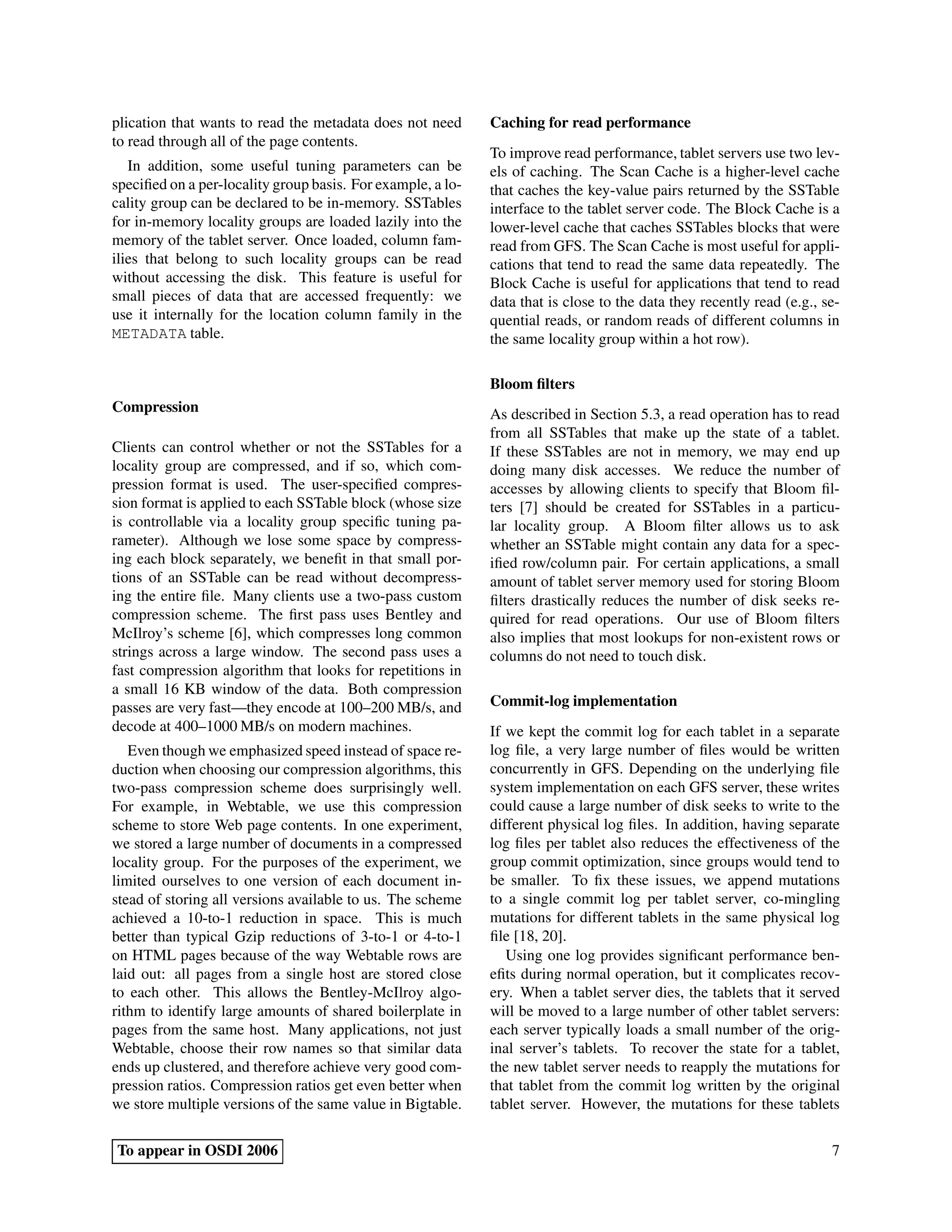 plication that wants to read the metadata does not need      Caching for read performance
to read through all of the page contents.
                                                             To improve read performance, tablet servers use two lev-
   In addition, some useful tuning parameters can be         els of caching. The Scan Cache is a higher-level cache
speciﬁed on a per-locality group basis. For example, a lo-   that caches the key-value pairs returned by the SSTable
cality group can be declared to be in-memory. SSTables       interface to the tablet server code. The Block Cache is a
for in-memory locality groups are loaded lazily into the     lower-level cache that caches SSTables blocks that were
memory of the tablet server. Once loaded, column fam-        read from GFS. The Scan Cache is most useful for appli-
ilies that belong to such locality groups can be read        cations that tend to read the same data repeatedly. The
without accessing the disk. This feature is useful for       Block Cache is useful for applications that tend to read
small pieces of data that are accessed frequently: we        data that is close to the data they recently read (e.g., se-
use it internally for the location column family in the      quential reads, or random reads of different columns in
METADATA table.                                              the same locality group within a hot row).

                                                             Bloom ﬁlters
Compression                                                  As described in Section 5.3, a read operation has to read
                                                             from all SSTables that make up the state of a tablet.
Clients can control whether or not the SSTables for a        If these SSTables are not in memory, we may end up
locality group are compressed, and if so, which com-         doing many disk accesses. We reduce the number of
pression format is used. The user-speciﬁed compres-          accesses by allowing clients to specify that Bloom ﬁl-
sion format is applied to each SSTable block (whose size     ters [7] should be created for SSTables in a particu-
is controllable via a locality group speciﬁc tuning pa-      lar locality group. A Bloom ﬁlter allows us to ask
rameter). Although we lose some space by compress-           whether an SSTable might contain any data for a spec-
ing each block separately, we beneﬁt in that small por-      iﬁed row/column pair. For certain applications, a small
tions of an SSTable can be read without decompress-          amount of tablet server memory used for storing Bloom
ing the entire ﬁle. Many clients use a two-pass custom       ﬁlters drastically reduces the number of disk seeks re-
compression scheme. The ﬁrst pass uses Bentley and           quired for read operations. Our use of Bloom ﬁlters
McIlroy’s scheme [6], which compresses long common           also implies that most lookups for non-existent rows or
strings across a large window. The second pass uses a        columns do not need to touch disk.
fast compression algorithm that looks for repetitions in
a small 16 KB window of the data. Both compression
passes are very fast—they encode at 100–200 MB/s, and        Commit-log implementation
decode at 400–1000 MB/s on modern machines.                  If we kept the commit log for each tablet in a separate
   Even though we emphasized speed instead of space re-      log ﬁle, a very large number of ﬁles would be written
duction when choosing our compression algorithms, this       concurrently in GFS. Depending on the underlying ﬁle
two-pass compression scheme does surprisingly well.          system implementation on each GFS server, these writes
For example, in Webtable, we use this compression            could cause a large number of disk seeks to write to the
scheme to store Web page contents. In one experiment,        different physical log ﬁles. In addition, having separate
we stored a large number of documents in a compressed        log ﬁles per tablet also reduces the effectiveness of the
locality group. For the purposes of the experiment, we       group commit optimization, since groups would tend to
limited ourselves to one version of each document in-        be smaller. To ﬁx these issues, we append mutations
stead of storing all versions available to us. The scheme    to a single commit log per tablet server, co-mingling
achieved a 10-to-1 reduction in space. This is much          mutations for different tablets in the same physical log
better than typical Gzip reductions of 3-to-1 or 4-to-1      ﬁle [18, 20].
on HTML pages because of the way Webtable rows are              Using one log provides signiﬁcant performance ben-
laid out: all pages from a single host are stored close      eﬁts during normal operation, but it complicates recov-
to each other. This allows the Bentley-McIlroy algo-         ery. When a tablet server dies, the tablets that it served
rithm to identify large amounts of shared boilerplate in     will be moved to a large number of other tablet servers:
pages from the same host. Many applications, not just        each server typically loads a small number of the orig-
Webtable, choose their row names so that similar data        inal server’s tablets. To recover the state for a tablet,
ends up clustered, and therefore achieve very good com-      the new tablet server needs to reapply the mutations for
pression ratios. Compression ratios get even better when     that tablet from the commit log written by the original
we store multiple versions of the same value in Bigtable.    tablet server. However, the mutations for these tablets

To appear in OSDI 2006                                                                                                 7
 