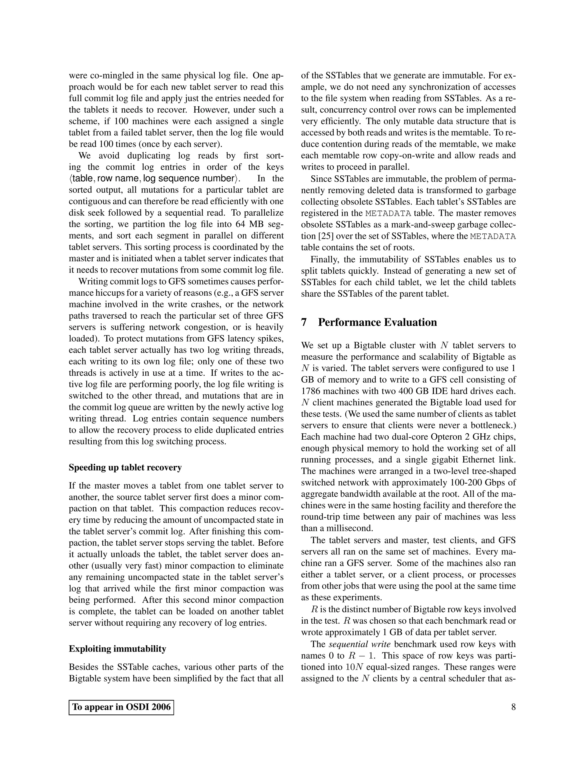 were co-mingled in the same physical log ﬁle. One ap-         of the SSTables that we generate are immutable. For ex-
proach would be for each new tablet server to read this       ample, we do not need any synchronization of accesses
full commit log ﬁle and apply just the entries needed for     to the ﬁle system when reading from SSTables. As a re-
the tablets it needs to recover. However, under such a        sult, concurrency control over rows can be implemented
scheme, if 100 machines were each assigned a single           very efﬁciently. The only mutable data structure that is
tablet from a failed tablet server, then the log ﬁle would    accessed by both reads and writes is the memtable. To re-
be read 100 times (once by each server).                      duce contention during reads of the memtable, we make
   We avoid duplicating log reads by ﬁrst sort-               each memtable row copy-on-write and allow reads and
ing the commit log entries in order of the keys               writes to proceed in parallel.
 table, row name, log sequence number .             In the       Since SSTables are immutable, the problem of perma-
sorted output, all mutations for a particular tablet are      nently removing deleted data is transformed to garbage
contiguous and can therefore be read efﬁciently with one      collecting obsolete SSTables. Each tablet’s SSTables are
disk seek followed by a sequential read. To parallelize       registered in the METADATA table. The master removes
the sorting, we partition the log ﬁle into 64 MB seg-         obsolete SSTables as a mark-and-sweep garbage collec-
ments, and sort each segment in parallel on different         tion [25] over the set of SSTables, where the METADATA
tablet servers. This sorting process is coordinated by the    table contains the set of roots.
master and is initiated when a tablet server indicates that      Finally, the immutability of SSTables enables us to
it needs to recover mutations from some commit log ﬁle.       split tablets quickly. Instead of generating a new set of
   Writing commit logs to GFS sometimes causes perfor-        SSTables for each child tablet, we let the child tablets
mance hiccups for a variety of reasons (e.g., a GFS server    share the SSTables of the parent tablet.
machine involved in the write crashes, or the network
paths traversed to reach the particular set of three GFS
servers is suffering network congestion, or is heavily        7 Performance Evaluation
loaded). To protect mutations from GFS latency spikes,
each tablet server actually has two log writing threads,      We set up a Bigtable cluster with N tablet servers to
each writing to its own log ﬁle; only one of these two        measure the performance and scalability of Bigtable as
threads is actively in use at a time. If writes to the ac-    N is varied. The tablet servers were conﬁgured to use 1
tive log ﬁle are performing poorly, the log ﬁle writing is    GB of memory and to write to a GFS cell consisting of
switched to the other thread, and mutations that are in       1786 machines with two 400 GB IDE hard drives each.
the commit log queue are written by the newly active log      N client machines generated the Bigtable load used for
writing thread. Log entries contain sequence numbers          these tests. (We used the same number of clients as tablet
to allow the recovery process to elide duplicated entries     servers to ensure that clients were never a bottleneck.)
resulting from this log switching process.                    Each machine had two dual-core Opteron 2 GHz chips,
                                                              enough physical memory to hold the working set of all
                                                              running processes, and a single gigabit Ethernet link.
Speeding up tablet recovery                                   The machines were arranged in a two-level tree-shaped
If the master moves a tablet from one tablet server to        switched network with approximately 100-200 Gbps of
another, the source tablet server ﬁrst does a minor com-      aggregate bandwidth available at the root. All of the ma-
paction on that tablet. This compaction reduces recov-        chines were in the same hosting facility and therefore the
ery time by reducing the amount of uncompacted state in       round-trip time between any pair of machines was less
the tablet server’s commit log. After ﬁnishing this com-      than a millisecond.
paction, the tablet server stops serving the tablet. Before      The tablet servers and master, test clients, and GFS
it actually unloads the tablet, the tablet server does an-    servers all ran on the same set of machines. Every ma-
other (usually very fast) minor compaction to eliminate       chine ran a GFS server. Some of the machines also ran
any remaining uncompacted state in the tablet server’s        either a tablet server, or a client process, or processes
log that arrived while the ﬁrst minor compaction was          from other jobs that were using the pool at the same time
being performed. After this second minor compaction           as these experiments.
is complete, the tablet can be loaded on another tablet          R is the distinct number of Bigtable row keys involved
server without requiring any recovery of log entries.         in the test. R was chosen so that each benchmark read or
                                                              wrote approximately 1 GB of data per tablet server.
Exploiting immutability                                          The sequential write benchmark used row keys with
                                                              names 0 to R − 1. This space of row keys was parti-
Besides the SSTable caches, various other parts of the        tioned into 10N equal-sized ranges. These ranges were
Bigtable system have been simpliﬁed by the fact that all      assigned to the N clients by a central scheduler that as-

To appear in OSDI 2006                                                                                                8
 