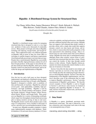 Bigtable: A Distributed Storage System for Structured Data

        Fay Chang, Jeffrey Dean, Sanjay Ghemawat, Wilson C. Hsieh, Deborah A. Wallach
                Mike Burrows, Tushar Chandra, Andrew Fikes, Robert E. Gruber
                             {fay,jeff,sanjay,wilsonh,kerr,m3b,tushar,ﬁkes,gruber}@google.com

                                                     Google, Inc.


                       Abstract                                achieved scalability and high performance, but Bigtable
   Bigtable is a distributed storage system for managing       provides a different interface than such systems. Bigtable
structured data that is designed to scale to a very large      does not support a full relational data model; instead, it
size: petabytes of data across thousands of commodity          provides clients with a simple data model that supports
servers. Many projects at Google store data in Bigtable,       dynamic control over data layout and format, and al-
including web indexing, Google Earth, and Google Fi-           lows clients to reason about the locality properties of the
nance. These applications place very different demands         data represented in the underlying storage. Data is in-
on Bigtable, both in terms of data size (from URLs to          dexed using row and column names that can be arbitrary
web pages to satellite imagery) and latency requirements       strings. Bigtable also treats data as uninterpreted strings,
(from backend bulk processing to real-time data serving).      although clients often serialize various forms of struc-
Despite these varied demands, Bigtable has successfully        tured and semi-structured data into these strings. Clients
provided a ﬂexible, high-performance solution for all of       can control the locality of their data through careful
these Google products. In this paper we describe the sim-      choices in their schemas. Finally, Bigtable schema pa-
ple data model provided by Bigtable, which gives clients       rameters let clients dynamically control whether to serve
dynamic control over data layout and format, and we de-        data out of memory or from disk.
scribe the design and implementation of Bigtable.                 Section 2 describes the data model in more detail, and
                                                               Section 3 provides an overview of the client API. Sec-
                                                               tion 4 brieﬂy describes the underlying Google infrastruc-
1 Introduction                                                 ture on which Bigtable depends. Section 5 describes the
                                                               fundamentals of the Bigtable implementation, and Sec-
Over the last two and a half years we have designed,
                                                               tion 6 describes some of the reﬁnements that we made
implemented, and deployed a distributed storage system
                                                               to improve Bigtable’s performance. Section 7 provides
for managing structured data at Google called Bigtable.
                                                               measurements of Bigtable’s performance. We describe
Bigtable is designed to reliably scale to petabytes of
                                                               several examples of how Bigtable is used at Google
data and thousands of machines. Bigtable has achieved
                                                               in Section 8, and discuss some lessons we learned in
several goals: wide applicability, scalability, high per-
                                                               designing and supporting Bigtable in Section 9. Fi-
formance, and high availability. Bigtable is used by
                                                               nally, Section 10 describes related work, and Section 11
more than sixty Google products and projects, includ-
                                                               presents our conclusions.
ing Google Analytics, Google Finance, Orkut, Person-
alized Search, Writely, and Google Earth. These prod-
ucts use Bigtable for a variety of demanding workloads,
which range from throughput-oriented batch-processing          2 Data Model
jobs to latency-sensitive serving of data to end users.
The Bigtable clusters used by these products span a wide       A Bigtable is a sparse, distributed, persistent multi-
range of conﬁgurations, from a handful to thousands of         dimensional sorted map. The map is indexed by a row
servers, and store up to several hundred terabytes of data.    key, column key, and a timestamp; each value in the map
   In many ways, Bigtable resembles a database: it shares      is an uninterpreted array of bytes.
many implementation strategies with databases. Paral-
lel databases [14] and main-memory databases [13] have         (row:string, column:string, time:int64) → string

To appear in OSDI 2006                                                                                                   1
 