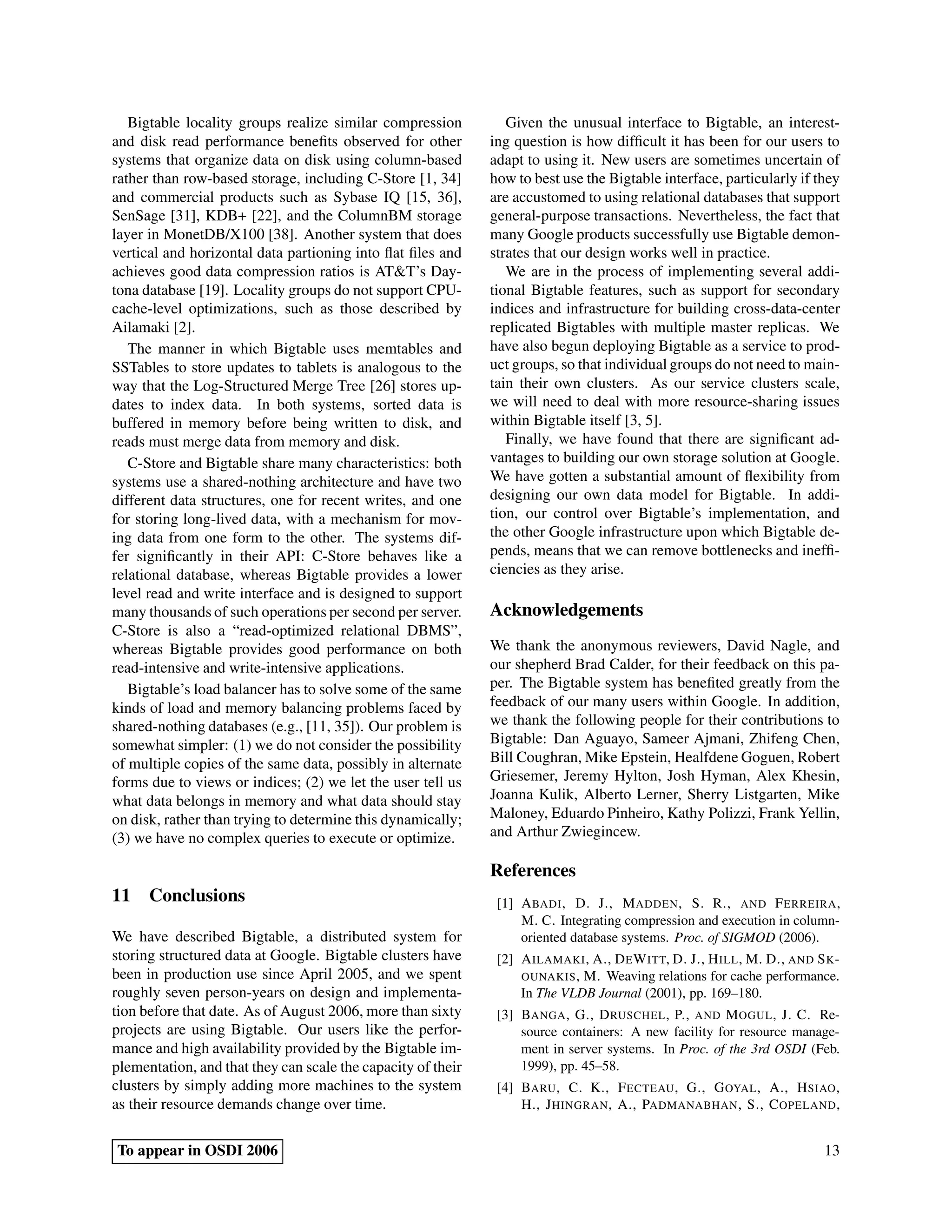 Bigtable locality groups realize similar compression
and disk read performance beneﬁts observed for other
systems that organize data on disk using column-based
rather than row-based storage, including C-Store [1, 34]
and commercial products such as Sybase IQ [15, 36],
SenSage [31], KDB+ [22], and the ColumnBM storage
layer in MonetDB/X100 [38]. Another system that does
vertical and horizontal data partioning into ﬂat ﬁles and
achieves good data compression ratios is AT&T’s Day-
tona database [19]. Locality groups do not support CPU-
cache-level optimizations, such as those described by
Ailamaki [2].
The manner in which Bigtable uses memtables and
SSTables to store updates to tablets is analogous to the
way that the Log-Structured Merge Tree [26] stores up-
dates to index data. In both systems, sorted data is
buffered in memory before being written to disk, and
reads must merge data from memory and disk.
C-Store and Bigtable share many characteristics: both
systems use a shared-nothing architecture and have two
different data structures, one for recent writes, and one
for storing long-lived data, with a mechanism for mov-
ing data from one form to the other. The systems dif-
fer signiﬁcantly in their API: C-Store behaves like a
relational database, whereas Bigtable provides a lower
level read and write interface and is designed to support
many thousands of such operations per second per server.
C-Store is also a “read-optimized relational DBMS”,
whereas Bigtable provides good performance on both
read-intensive and write-intensive applications.
Bigtable’s load balancer has to solve some of the same
kinds of load and memory balancing problems faced by
shared-nothing databases (e.g., [11, 35]). Our problem is
somewhat simpler: (1) we do not consider the possibility
of multiple copies of the same data, possibly in alternate
forms due to views or indices; (2) we let the user tell us
what data belongs in memory and what data should stay
on disk, rather than trying to determine this dynamically;
(3) we have no complex queries to execute or optimize.
11 Conclusions
We have described Bigtable, a distributed system for
storing structured data at Google. Bigtable clusters have
been in production use since April 2005, and we spent
roughly seven person-years on design and implementa-
tion before that date. As of August 2006, more than sixty
projects are using Bigtable. Our users like the perfor-
mance and high availability provided by the Bigtable im-
plementation, and that they can scale the capacity of their
clusters by simply adding more machines to the system
as their resource demands change over time.
Given the unusual interface to Bigtable, an interest-
ing question is how difﬁcult it has been for our users to
adapt to using it. New users are sometimes uncertain of
how to best use the Bigtable interface, particularly if they
are accustomed to using relational databases that support
general-purpose transactions. Nevertheless, the fact that
many Google products successfully use Bigtable demon-
strates that our design works well in practice.
We are in the process of implementing several addi-
tional Bigtable features, such as support for secondary
indices and infrastructure for building cross-data-center
replicated Bigtables with multiple master replicas. We
have also begun deploying Bigtable as a service to prod-
uct groups, so that individual groups do not need to main-
tain their own clusters. As our service clusters scale,
we will need to deal with more resource-sharing issues
within Bigtable itself [3, 5].
Finally, we have found that there are signiﬁcant ad-
vantages to building our own storage solution at Google.
We have gotten a substantial amount of ﬂexibility from
designing our own data model for Bigtable. In addi-
tion, our control over Bigtable’s implementation, and
the other Google infrastructure upon which Bigtable de-
pends, means that we can remove bottlenecks and inefﬁ-
ciencies as they arise.
Acknowledgements
We thank the anonymous reviewers, David Nagle, and
our shepherd Brad Calder, for their feedback on this pa-
per. The Bigtable system has beneﬁted greatly from the
feedback of our many users within Google. In addition,
we thank the following people for their contributions to
Bigtable: Dan Aguayo, Sameer Ajmani, Zhifeng Chen,
Bill Coughran, Mike Epstein, Healfdene Goguen, Robert
Griesemer, Jeremy Hylton, Josh Hyman, Alex Khesin,
Joanna Kulik, Alberto Lerner, Sherry Listgarten, Mike
Maloney, Eduardo Pinheiro, Kathy Polizzi, Frank Yellin,
and Arthur Zwiegincew.
References
[1] ABADI, D. J., MADDEN, S. R., AND FERREIRA,
M. C. Integrating compression and execution in column-
oriented database systems. Proc. of SIGMOD (2006).
[2] AILAMAKI, A., DEWITT, D. J., HILL, M. D., AND SK-
OUNAKIS, M. Weaving relations for cache performance.
In The VLDB Journal (2001), pp. 169–180.
[3] BANGA, G., DRUSCHEL, P., AND MOGUL, J. C. Re-
source containers: A new facility for resource manage-
ment in server systems. In Proc. of the 3rd OSDI (Feb.
1999), pp. 45–58.
[4] BARU, C. K., FECTEAU, G., GOYAL, A., HSIAO,
H., JHINGRAN, A., PADMANABHAN, S., COPELAND,
To appear in OSDI 2006 13
 
