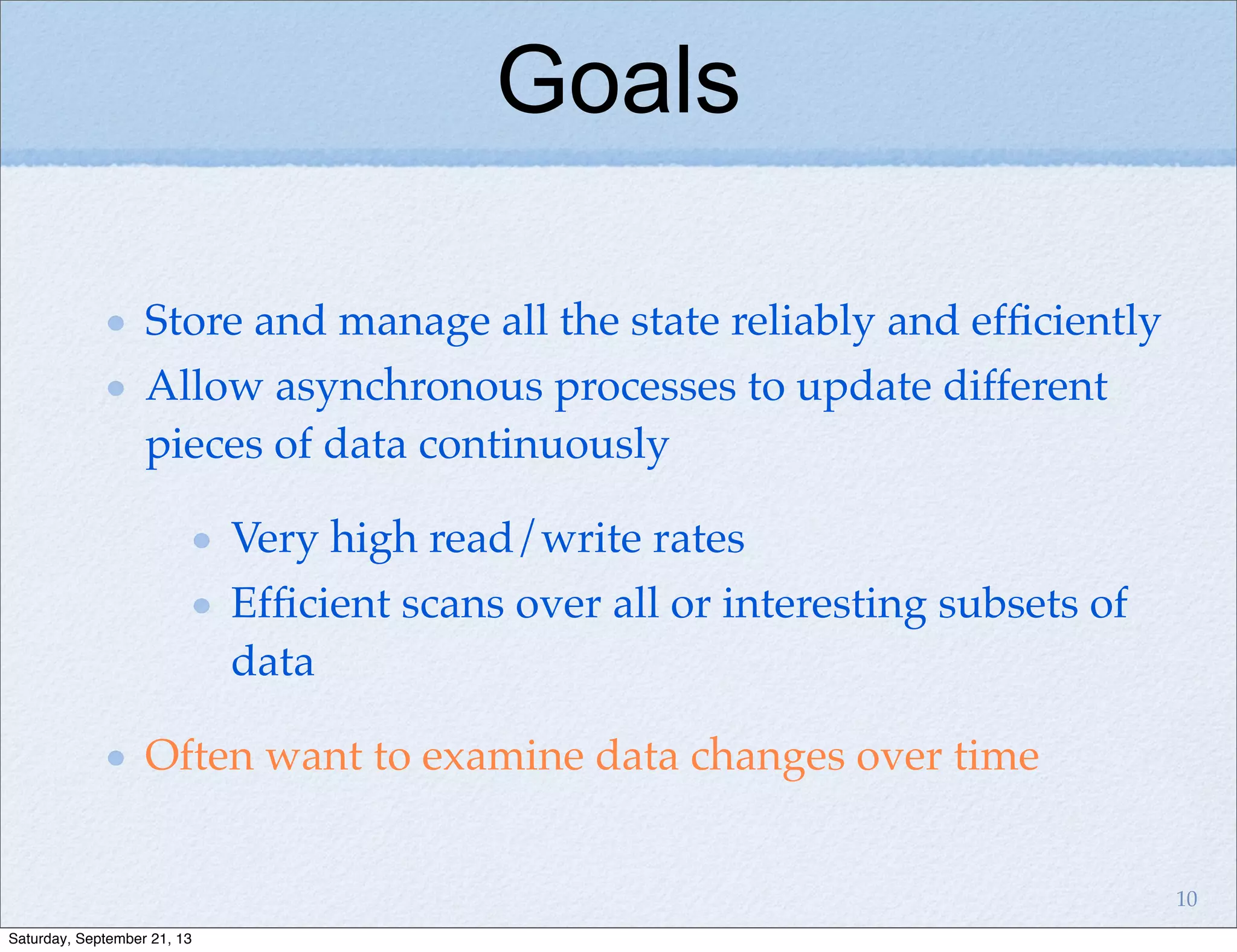 Store and manage all the state reliably and efﬁciently
Allow asynchronous processes to update different
pieces of data continuously
Very high read/write rates
Efﬁcient scans over all or interesting subsets of
data
Often want to examine data changes over time
Goals
10
Saturday, September 21, 13
 