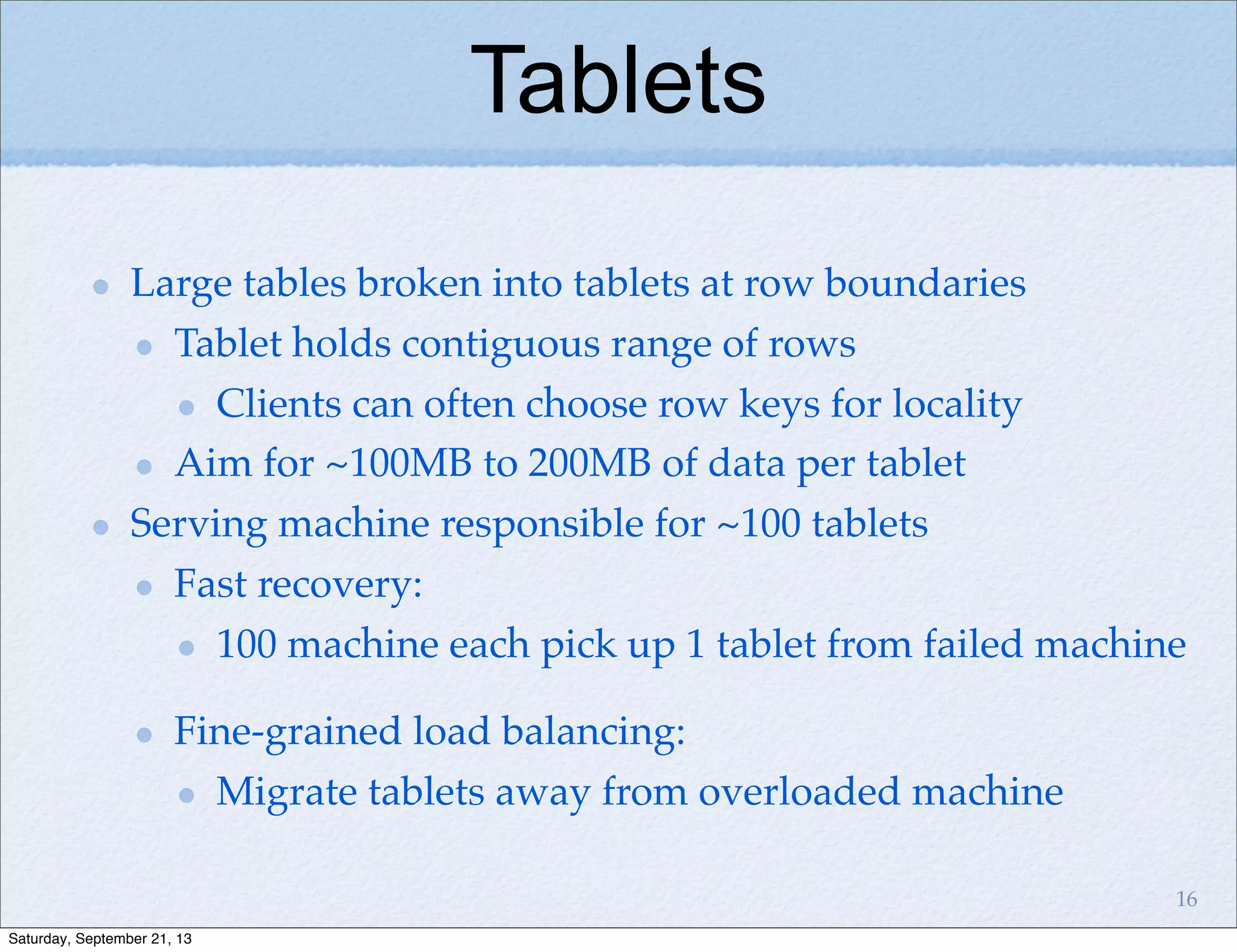 Tablets
Large tables broken into tablets at row boundaries
Tablet holds contiguous range of rows
Clients can often choose row keys for locality
Aim for ~100MB to 200MB of data per tablet
Serving machine responsible for ~100 tablets
Fast recovery:
100 machine each pick up 1 tablet from failed machine
Fine-grained load balancing:
Migrate tablets away from overloaded machine
16
Saturday, September 21, 13
 
