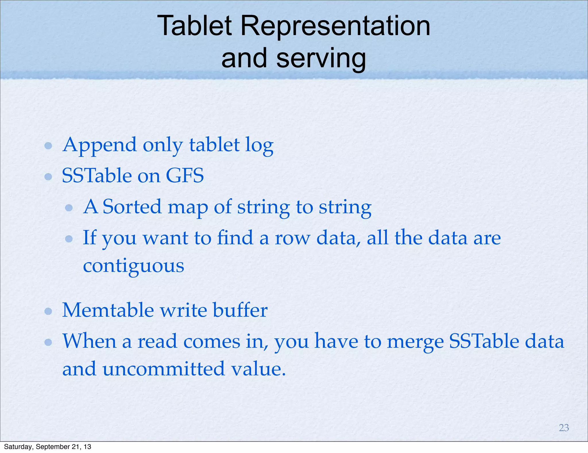 Tablet Representation
and serving
Append only tablet log
SSTable on GFS
A Sorted map of string to string
If you want to ﬁnd a row data, all the data are
contiguous
Memtable write buffer
When a read comes in, you have to merge SSTable data
and uncommitted value.
23
Saturday, September 21, 13
 