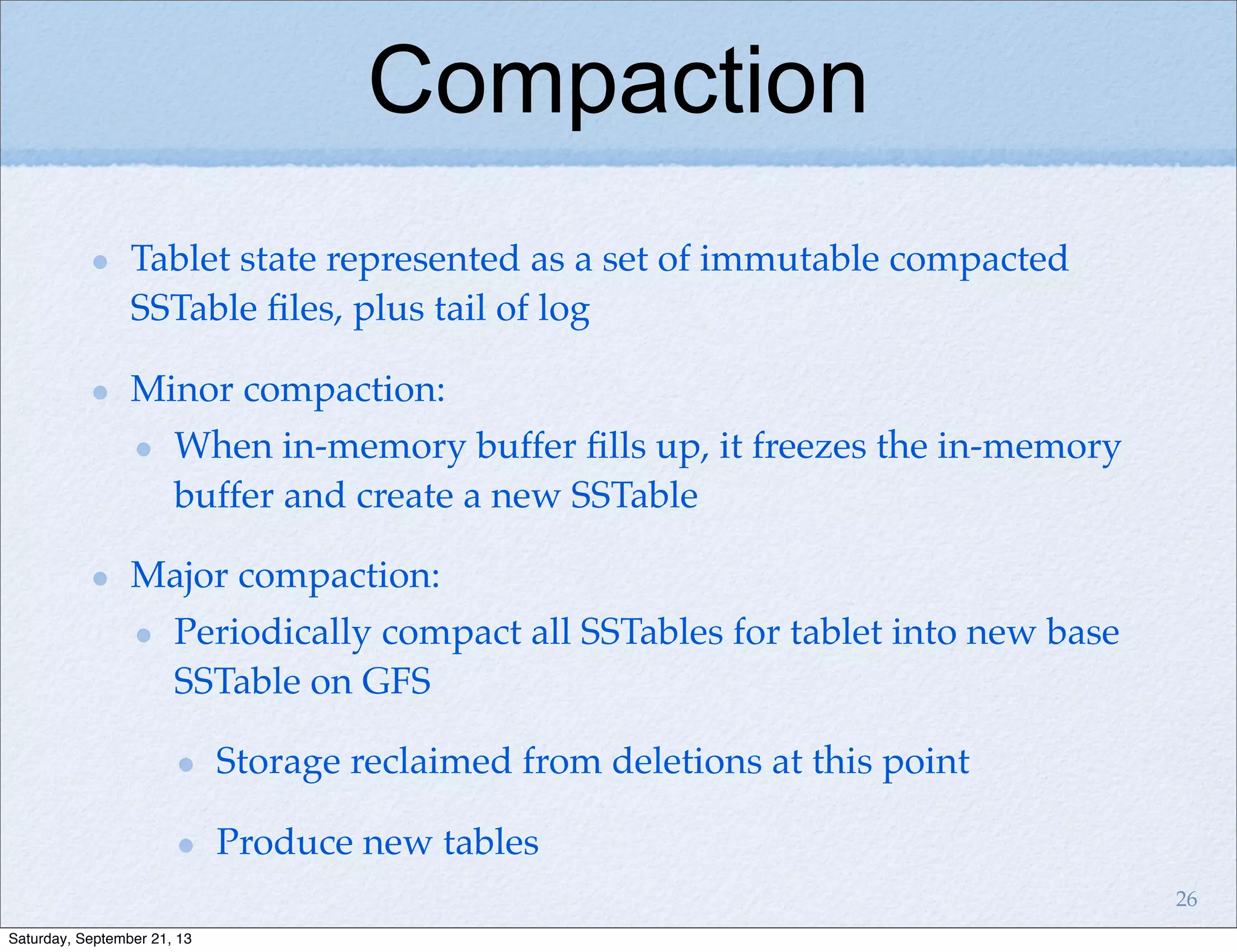 Compaction
Tablet state represented as a set of immutable compacted
SSTable ﬁles, plus tail of log
Minor compaction:
When in-memory buffer ﬁlls up, it freezes the in-memory
buffer and create a new SSTable
Major compaction:
Periodically compact all SSTables for tablet into new base
SSTable on GFS
Storage reclaimed from deletions at this point
Produce new tables
26
Saturday, September 21, 13
 
