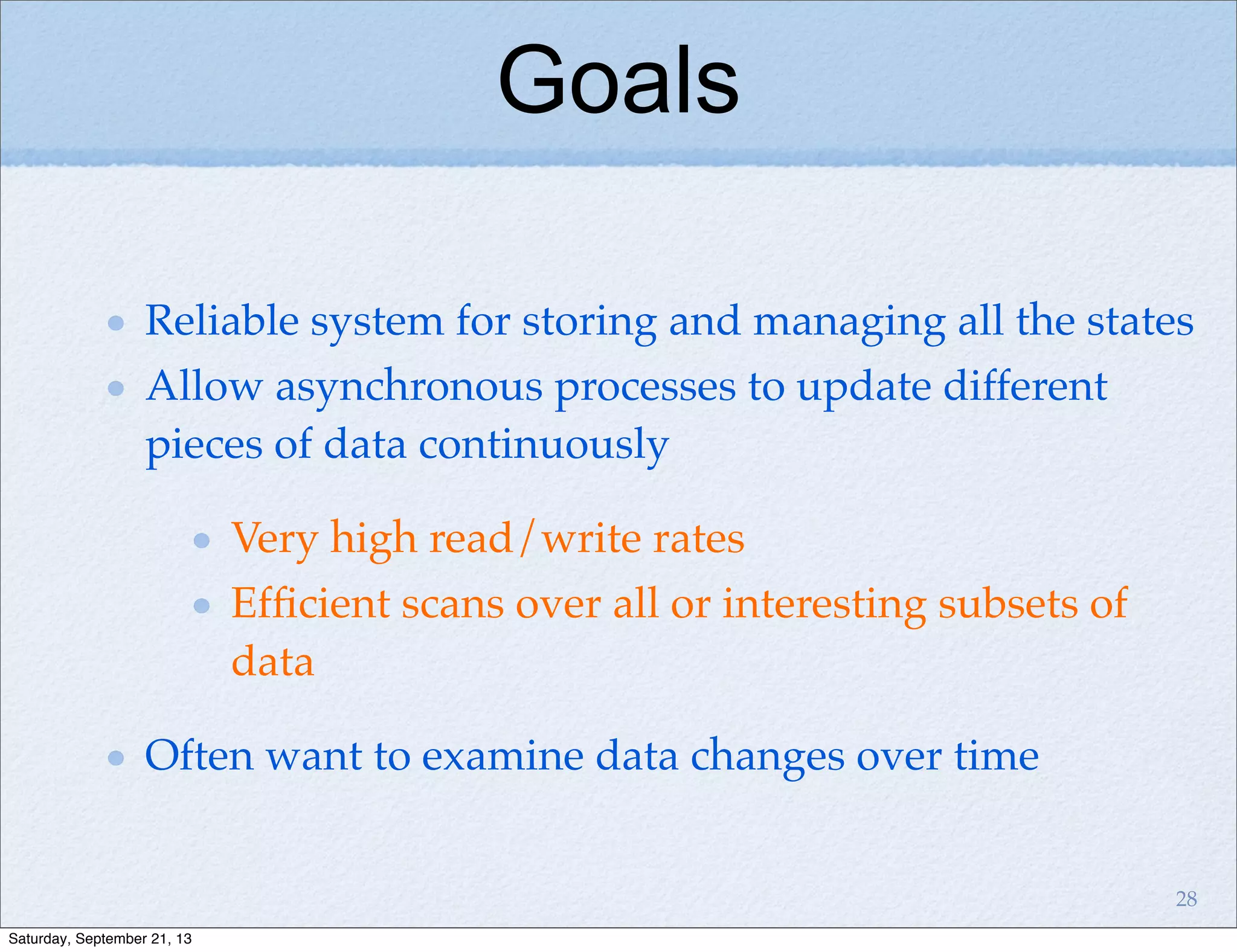 Reliable system for storing and managing all the states
Allow asynchronous processes to update different
pieces of data continuously
Very high read/write rates
Efﬁcient scans over all or interesting subsets of
data
Often want to examine data changes over time
Goals
28
Saturday, September 21, 13
 