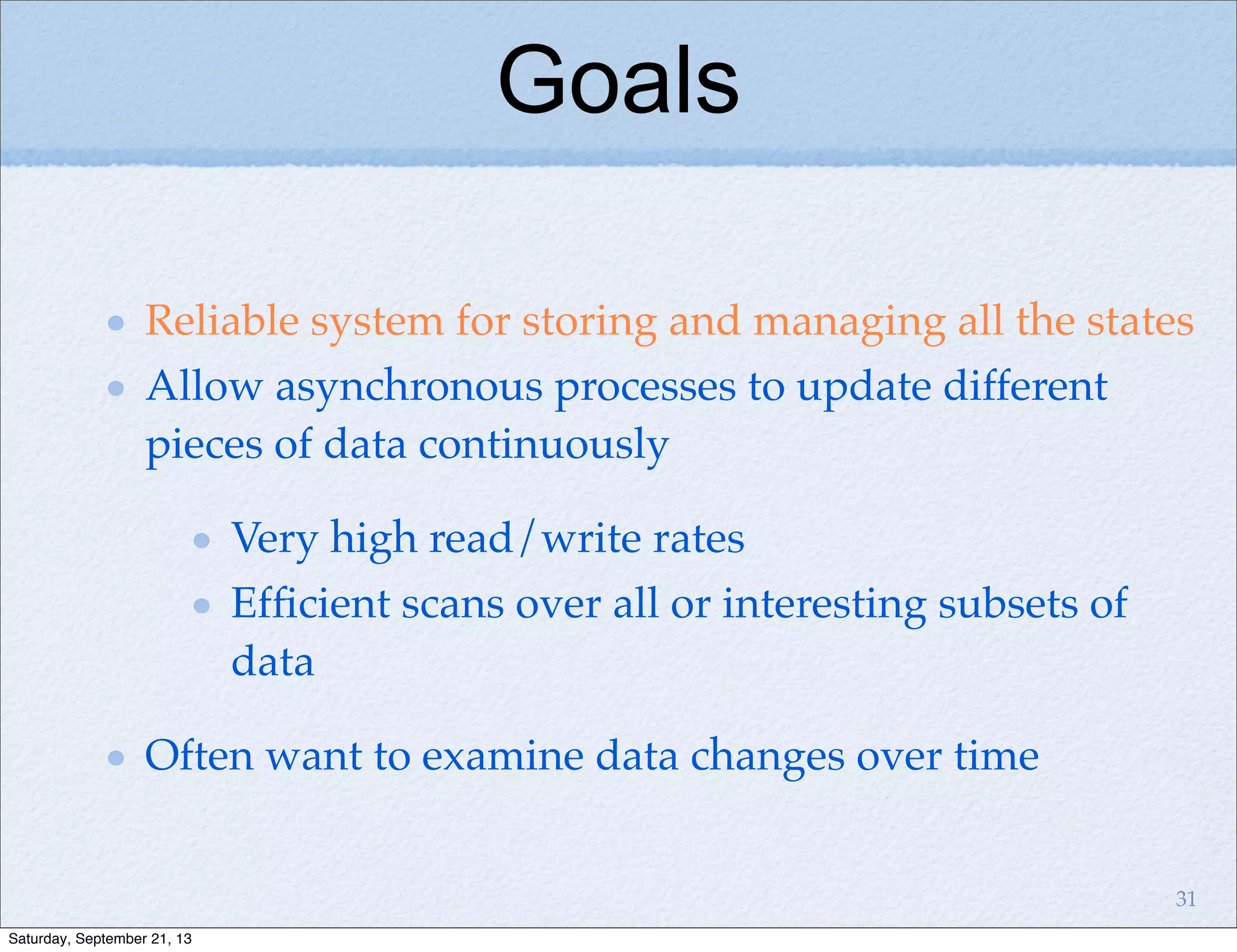 Reliable system for storing and managing all the states
Allow asynchronous processes to update different
pieces of data continuously
Very high read/write rates
Efﬁcient scans over all or interesting subsets of
data
Often want to examine data changes over time
Goals
31
Saturday, September 21, 13
 