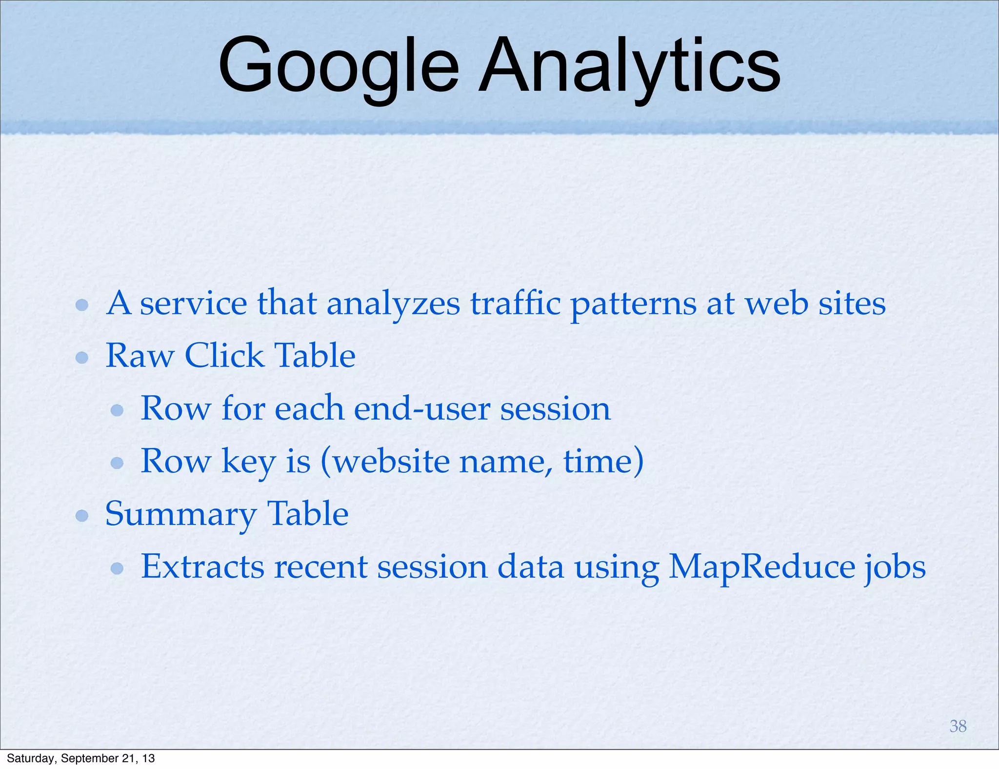 Google Analytics
A service that analyzes trafﬁc patterns at web sites
Raw Click Table
Row for each end-user session
Row key is (website name, time)
Summary Table
Extracts recent session data using MapReduce jobs
38
Saturday, September 21, 13
 