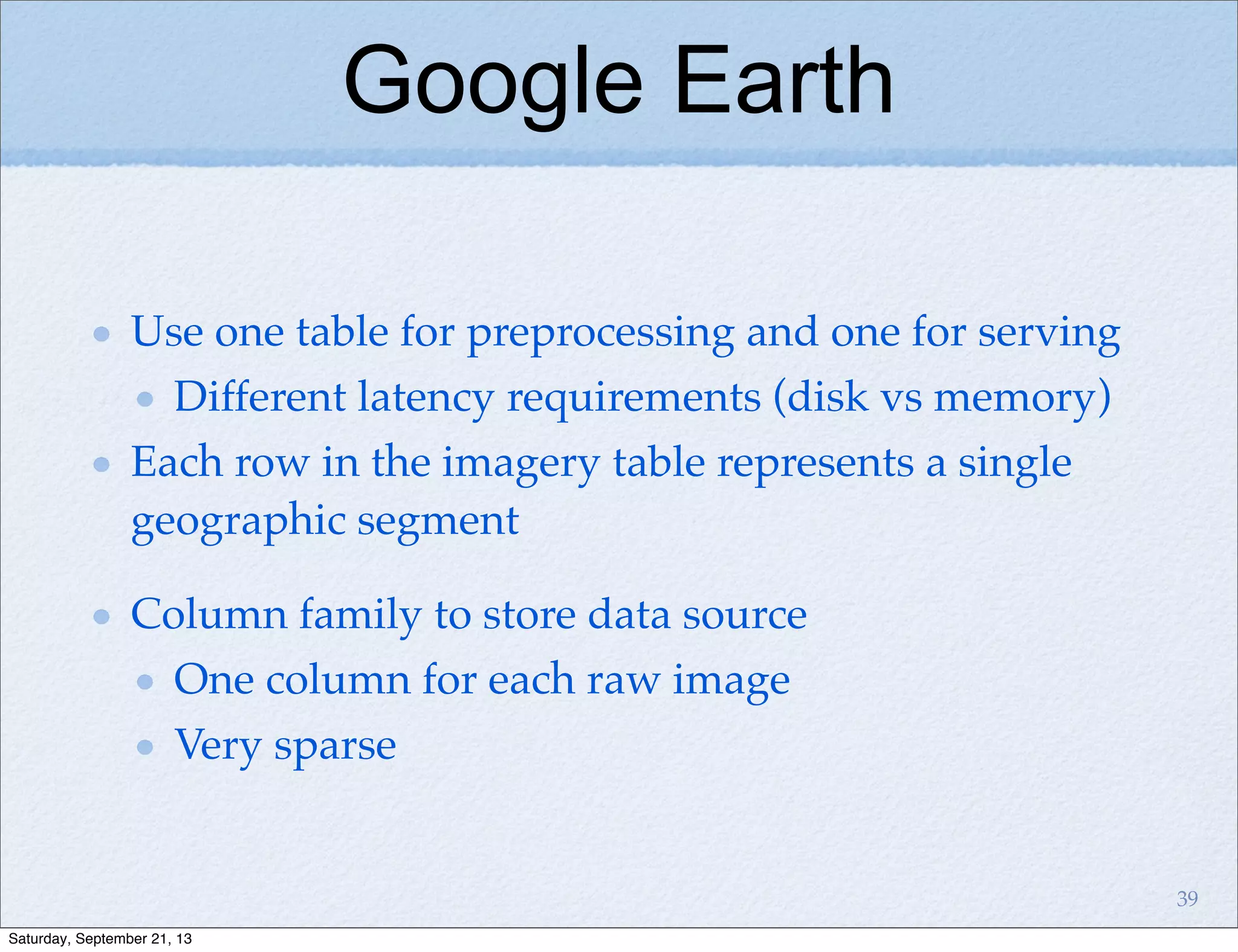 Google Earth
Use one table for preprocessing and one for serving
Different latency requirements (disk vs memory)
Each row in the imagery table represents a single
geographic segment
Column family to store data source
One column for each raw image
Very sparse
39
Saturday, September 21, 13
 