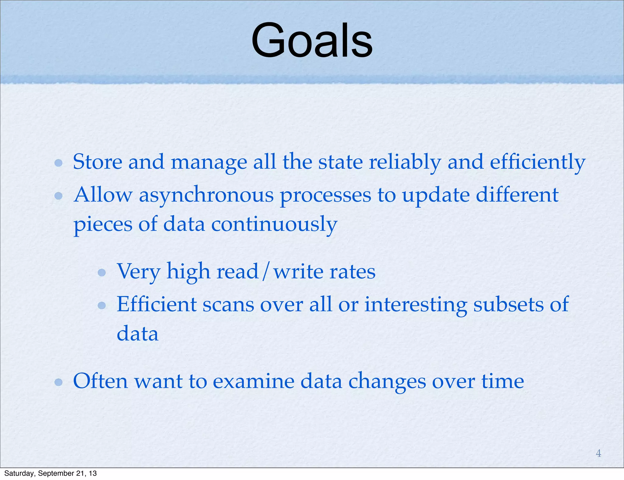 Store and manage all the state reliably and efﬁciently
Allow asynchronous processes to update different
pieces of data continuously
Very high read/write rates
Efﬁcient scans over all or interesting subsets of
data
Often want to examine data changes over time
Goals
4
Saturday, September 21, 13
 