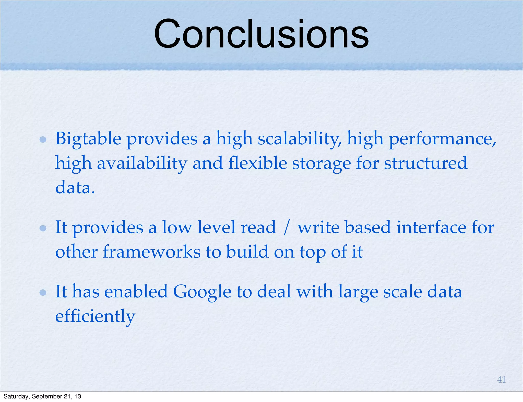 Conclusions
Bigtable provides a high scalability, high performance,
high availability and ﬂexible storage for structured
data.
It provides a low level read / write based interface for
other frameworks to build on top of it
It has enabled Google to deal with large scale data
efﬁciently
41
Saturday, September 21, 13
 