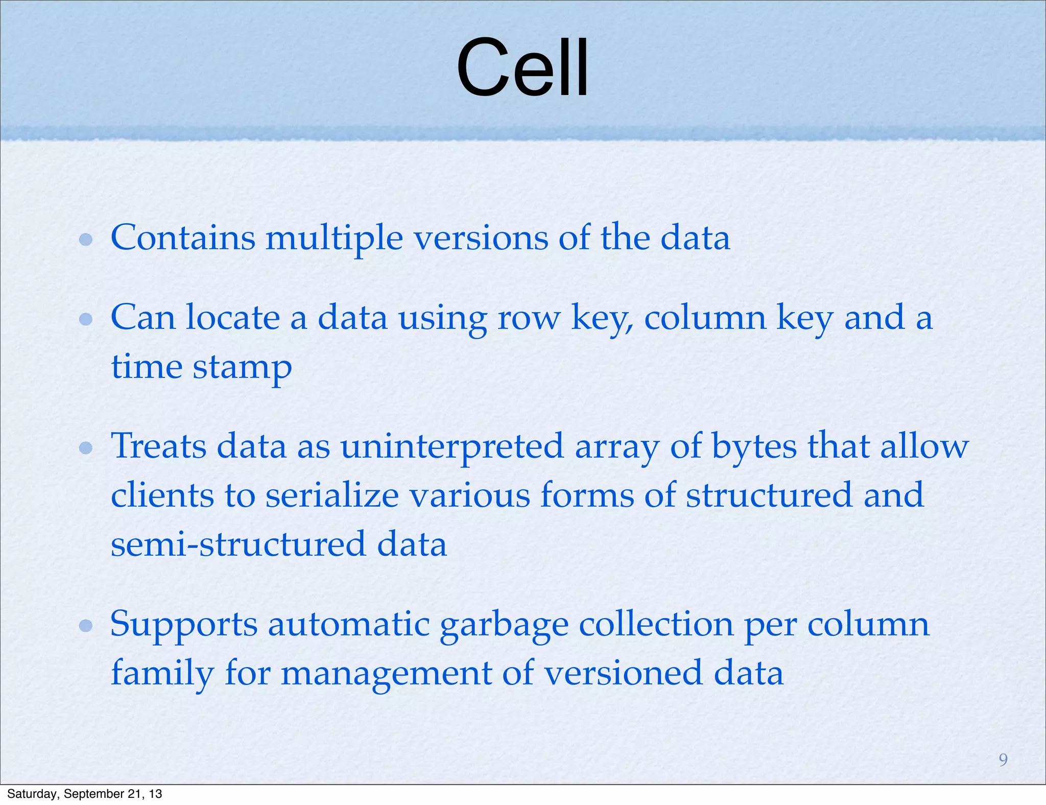 Cell
Contains multiple versions of the data
Can locate a data using row key, column key and a
time stamp
Treats data as uninterpreted array of bytes that allow
clients to serialize various forms of structured and
semi-structured data
Supports automatic garbage collection per column
family for management of versioned data
9
Saturday, September 21, 13
 