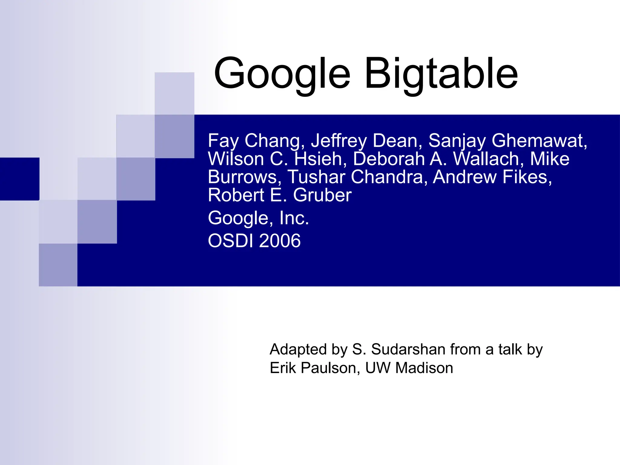 Google Bigtable
Fay Chang, Jeffrey Dean, Sanjay Ghemawat,
Wilson C. Hsieh, Deborah A. Wallach, Mike
Burrows, Tushar Chandra, Andrew Fikes,
Robert E. Gruber
Google, Inc.
OSDI 2006
Adapted by S. Sudarshan from a talk by
Erik Paulson, UW Madison
 