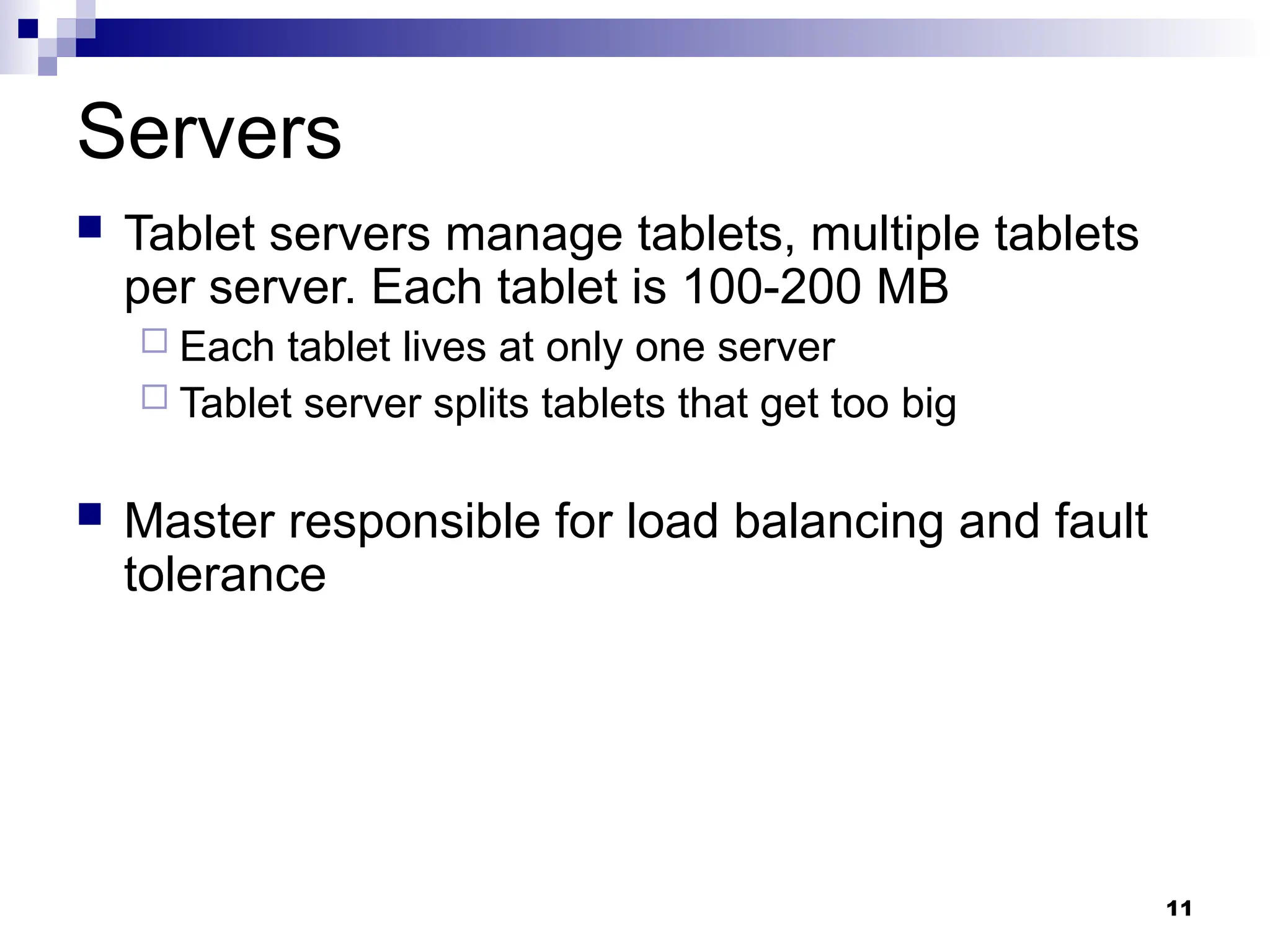 11
Servers
 Tablet servers manage tablets, multiple tablets
per server. Each tablet is 100-200 MB
 Each tablet lives at only one server
 Tablet server splits tablets that get too big
 Master responsible for load balancing and fault
tolerance
 