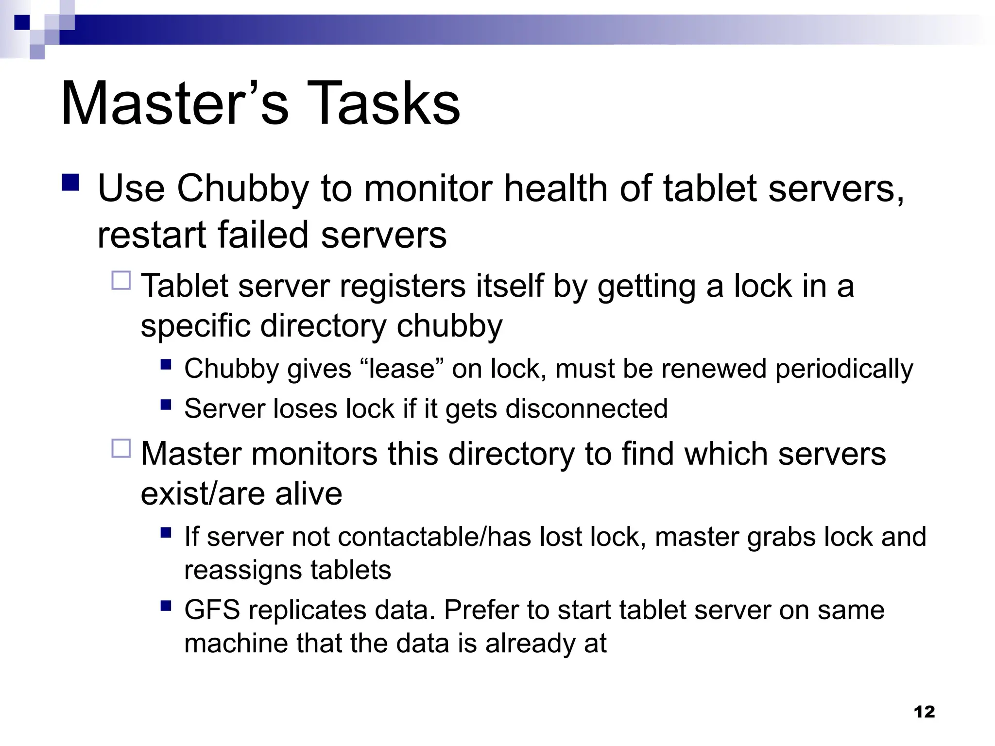 12
Master’s Tasks
 Use Chubby to monitor health of tablet servers,
restart failed servers
 Tablet server registers itself by getting a lock in a
specific directory chubby
 Chubby gives “lease” on lock, must be renewed periodically
 Server loses lock if it gets disconnected
 Master monitors this directory to find which servers
exist/are alive
 If server not contactable/has lost lock, master grabs lock and
reassigns tablets
 GFS replicates data. Prefer to start tablet server on same
machine that the data is already at
 