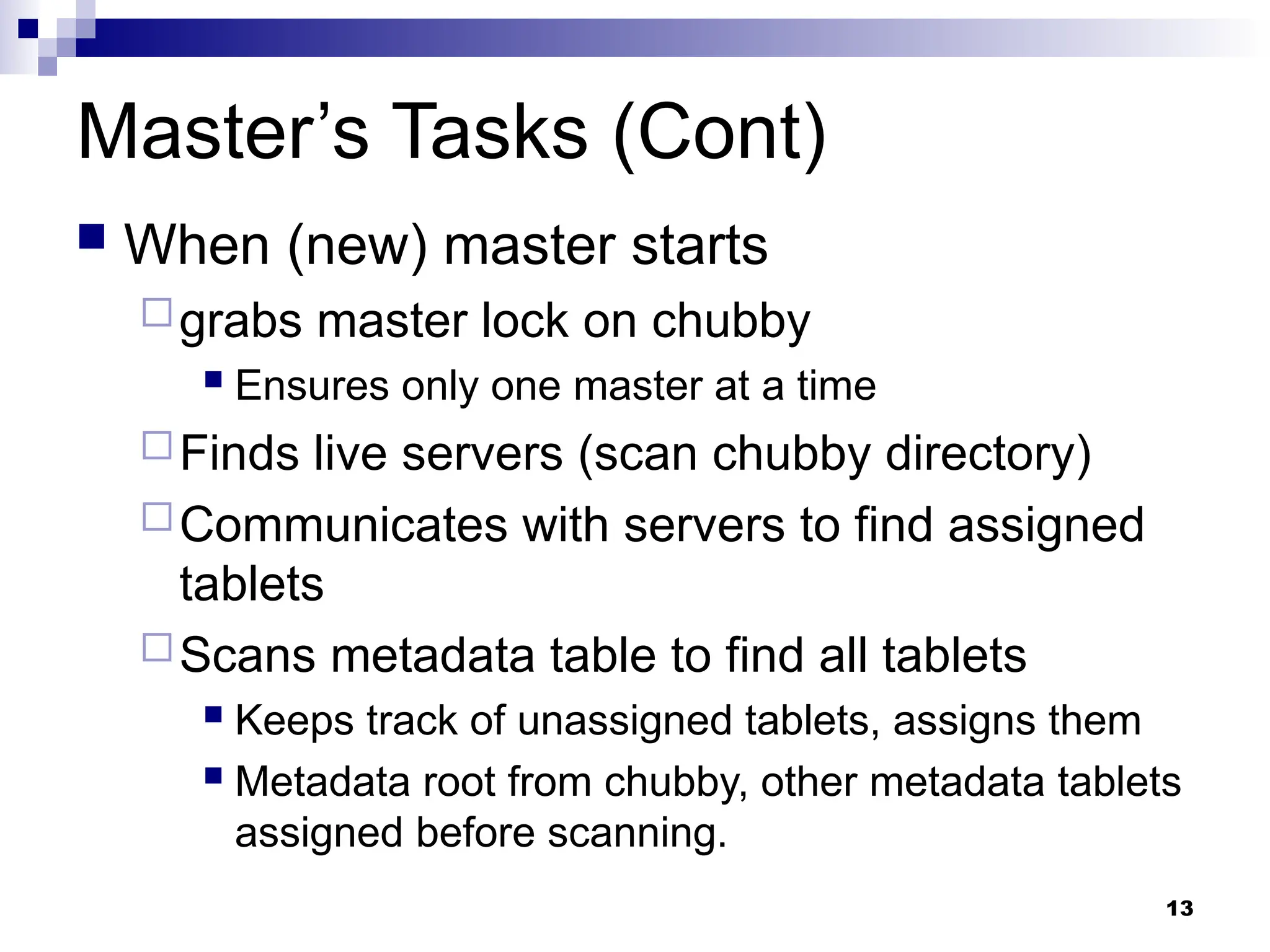 13
Master’s Tasks (Cont)
 When (new) master starts
grabs master lock on chubby
 Ensures only one master at a time
Finds live servers (scan chubby directory)
Communicates with servers to find assigned
tablets
Scans metadata table to find all tablets
 Keeps track of unassigned tablets, assigns them
 Metadata root from chubby, other metadata tablets
assigned before scanning.
 