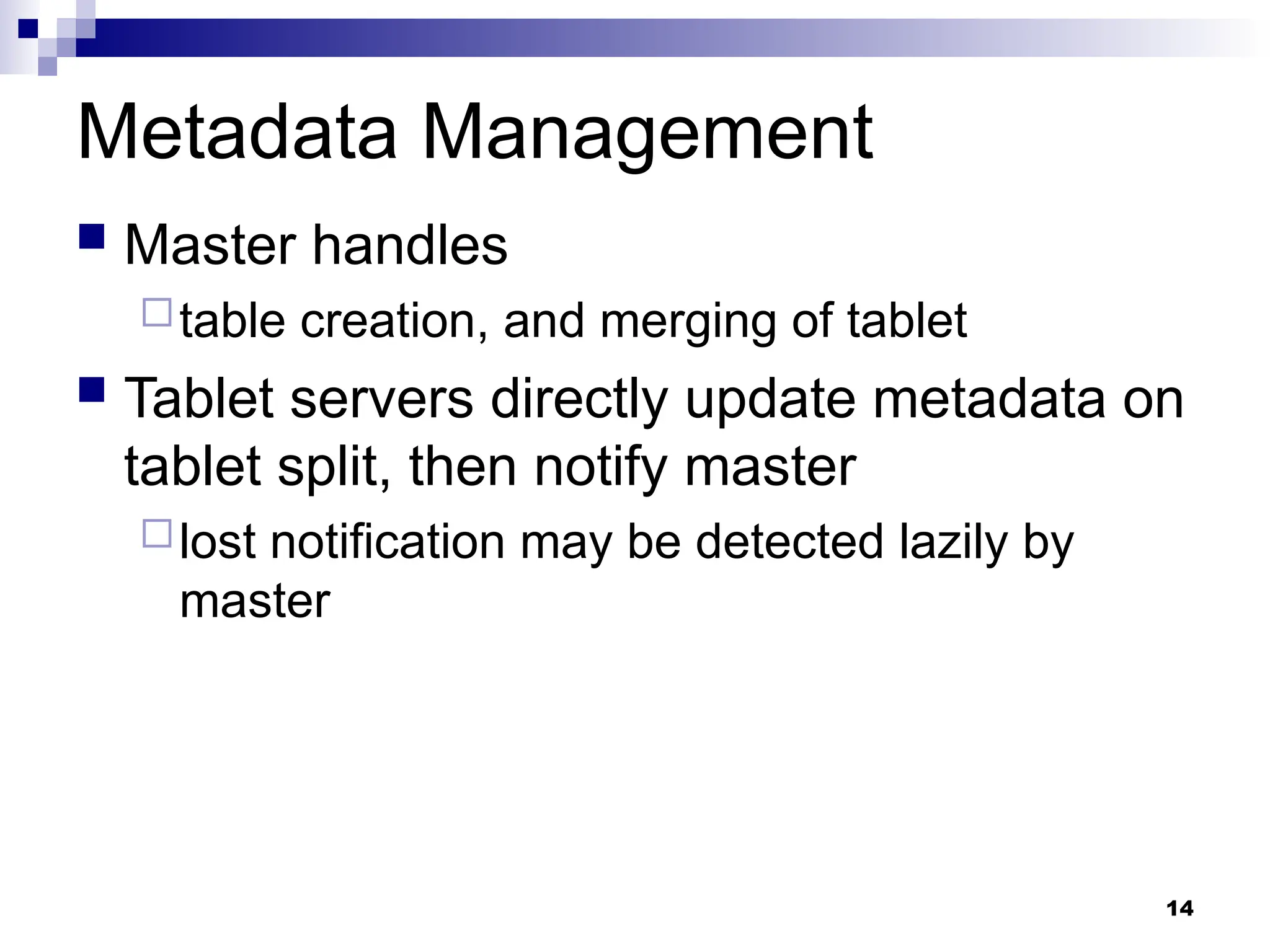 14
Metadata Management
 Master handles
table creation, and merging of tablet
 Tablet servers directly update metadata on
tablet split, then notify master
lost notification may be detected lazily by
master
 