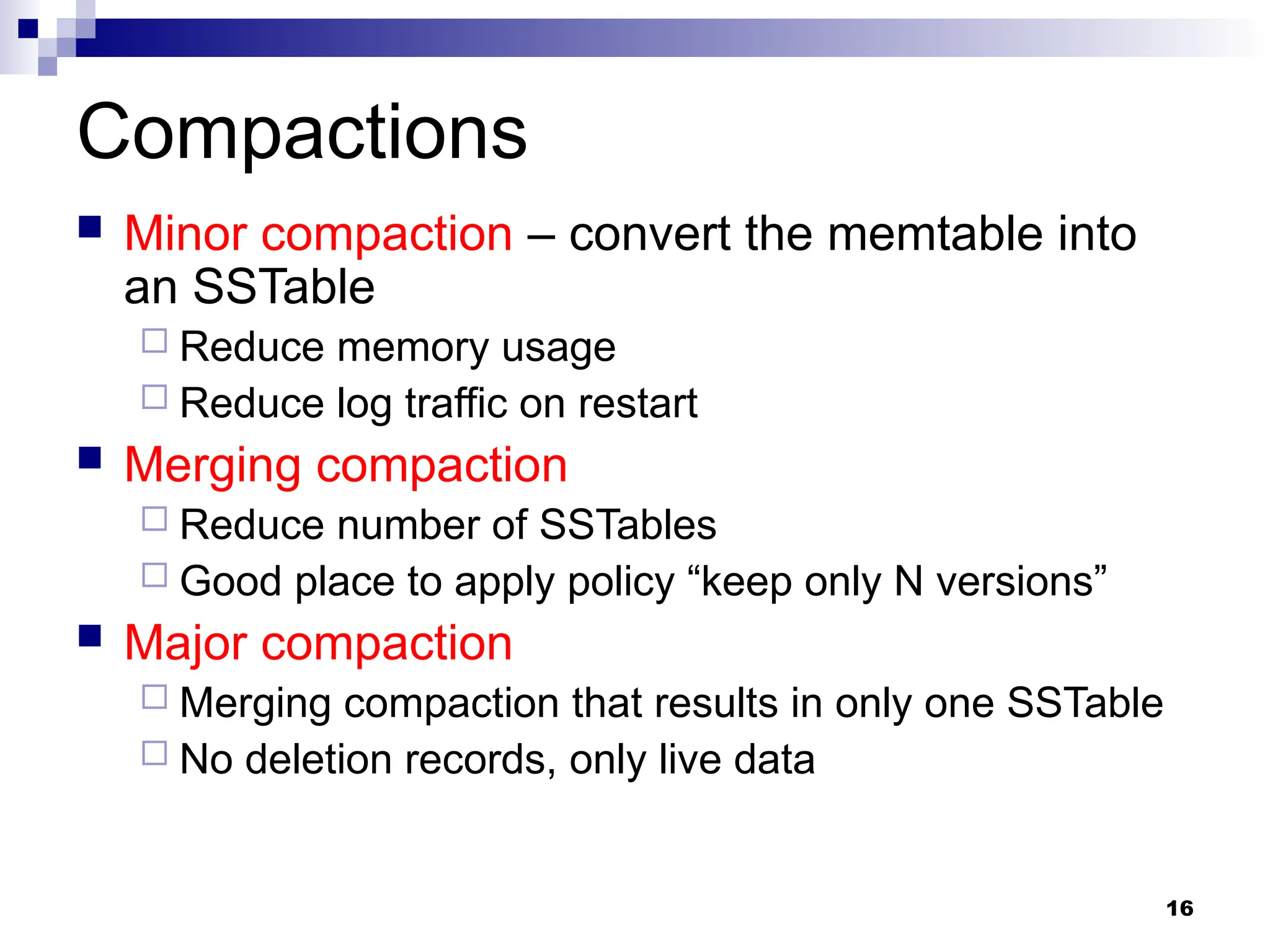 16
Compactions
 Minor compaction – convert the memtable into
an SSTable
 Reduce memory usage
 Reduce log traffic on restart
 Merging compaction
 Reduce number of SSTables
 Good place to apply policy “keep only N versions”
 Major compaction
 Merging compaction that results in only one SSTable
 No deletion records, only live data
 