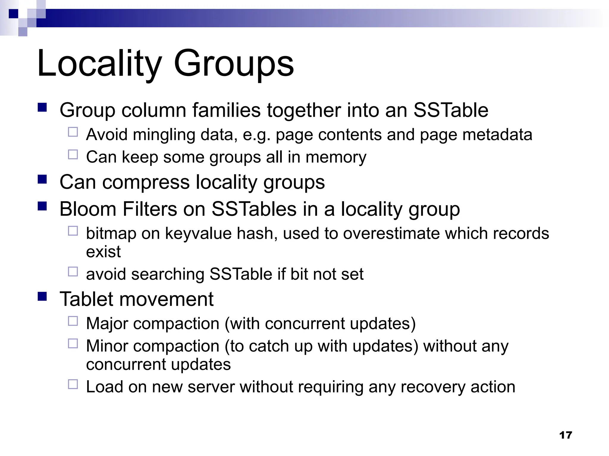 17
Locality Groups
 Group column families together into an SSTable
 Avoid mingling data, e.g. page contents and page metadata
 Can keep some groups all in memory
 Can compress locality groups
 Bloom Filters on SSTables in a locality group
 bitmap on keyvalue hash, used to overestimate which records
exist
 avoid searching SSTable if bit not set
 Tablet movement
 Major compaction (with concurrent updates)
 Minor compaction (to catch up with updates) without any
concurrent updates
 Load on new server without requiring any recovery action
 