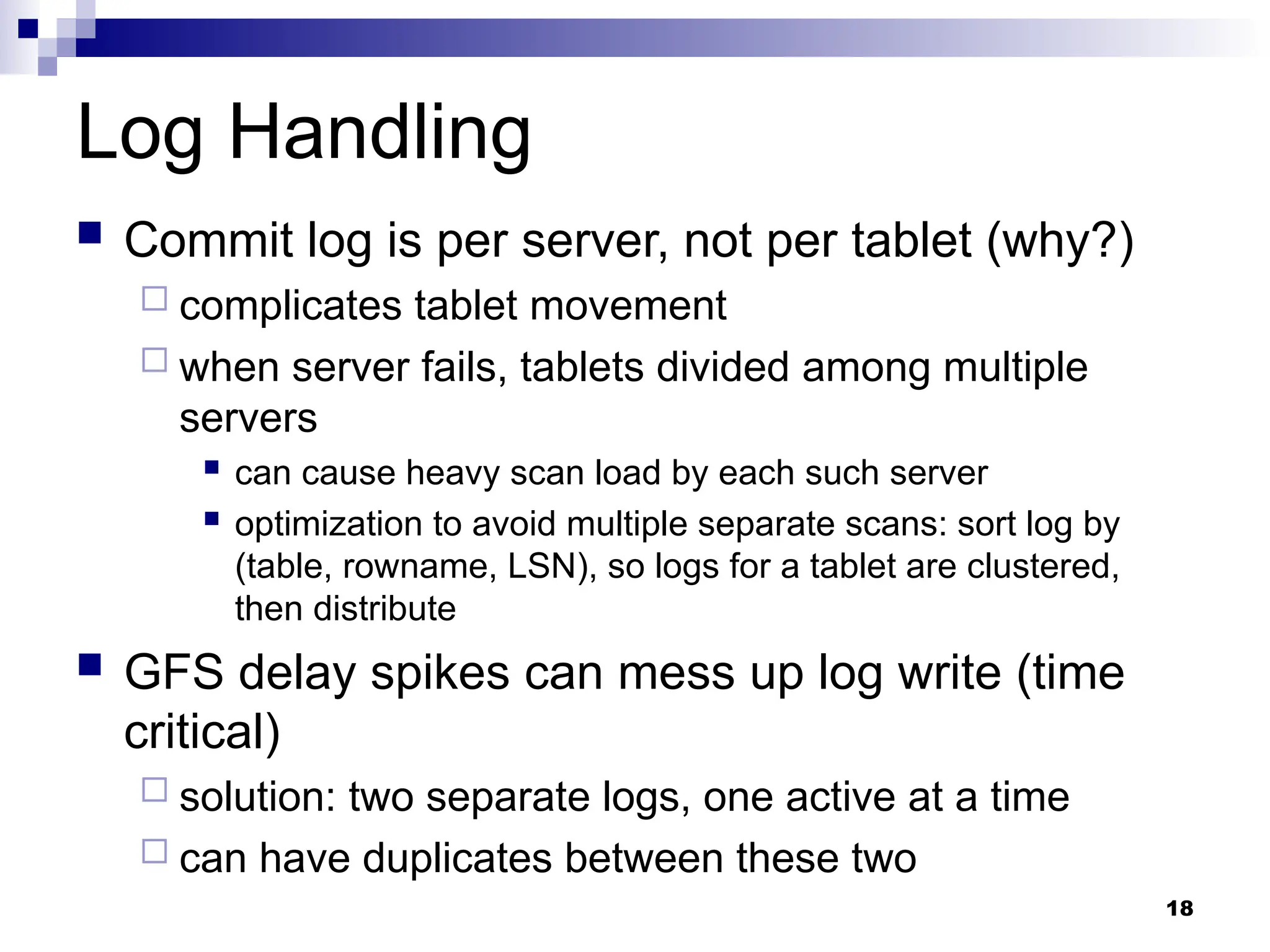 18
Log Handling
 Commit log is per server, not per tablet (why?)
 complicates tablet movement
 when server fails, tablets divided among multiple
servers
 can cause heavy scan load by each such server
 optimization to avoid multiple separate scans: sort log by
(table, rowname, LSN), so logs for a tablet are clustered,
then distribute
 GFS delay spikes can mess up log write (time
critical)
 solution: two separate logs, one active at a time
 can have duplicates between these two
 