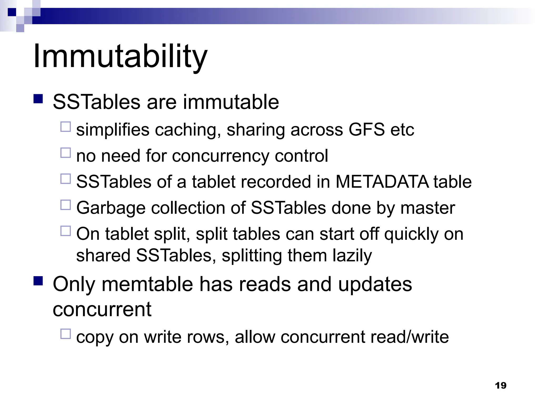 19
Immutability
 SSTables are immutable
 simplifies caching, sharing across GFS etc
 no need for concurrency control
 SSTables of a tablet recorded in METADATA table
 Garbage collection of SSTables done by master
 On tablet split, split tables can start off quickly on
shared SSTables, splitting them lazily
 Only memtable has reads and updates
concurrent
 copy on write rows, allow concurrent read/write
 