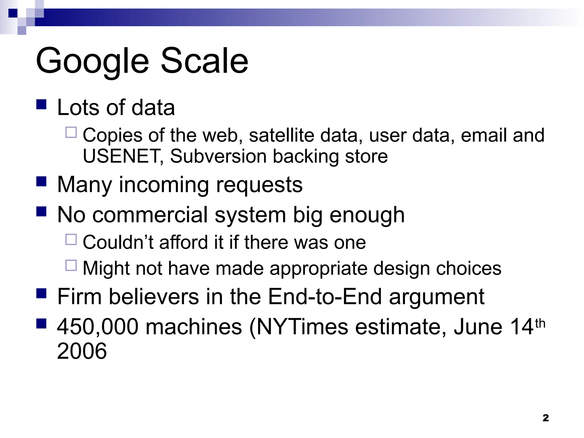 2
Google Scale
 Lots of data
 Copies of the web, satellite data, user data, email and
USENET, Subversion backing store
 Many incoming requests
 No commercial system big enough
 Couldn’t afford it if there was one
 Might not have made appropriate design choices
 Firm believers in the End-to-End argument
 450,000 machines (NYTimes estimate, June 14th
2006
 