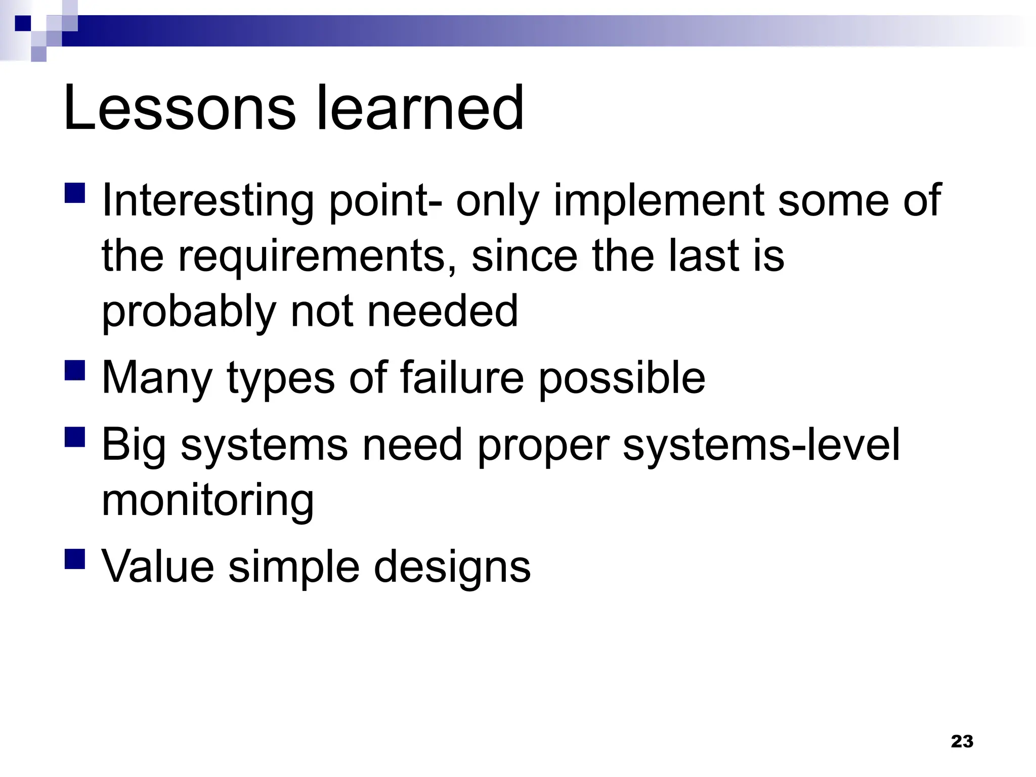 23
Lessons learned
 Interesting point- only implement some of
the requirements, since the last is
probably not needed
 Many types of failure possible
 Big systems need proper systems-level
monitoring
 Value simple designs
 