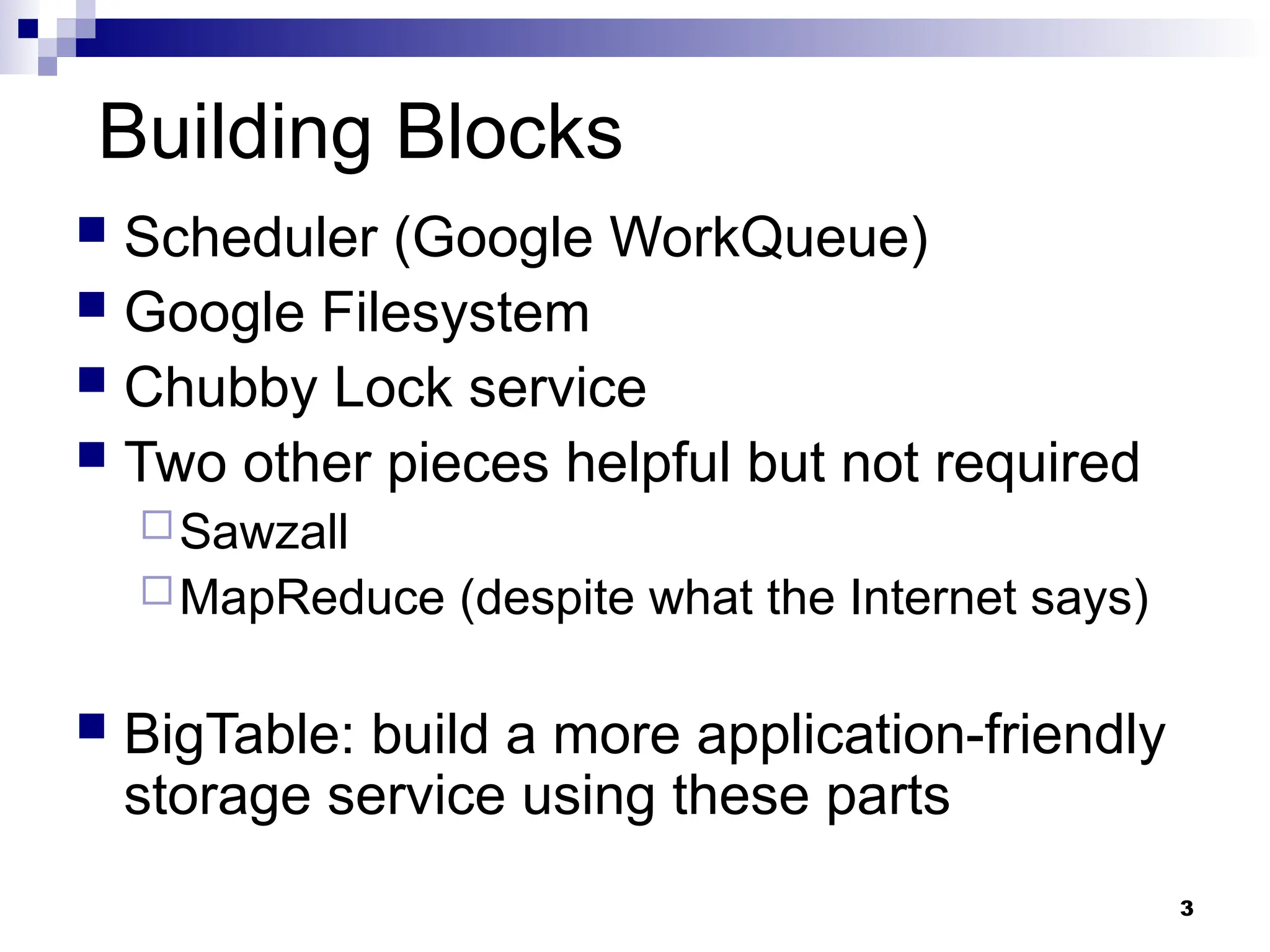3
Building Blocks
 Scheduler (Google WorkQueue)
 Google Filesystem
 Chubby Lock service
 Two other pieces helpful but not required
Sawzall
MapReduce (despite what the Internet says)
 BigTable: build a more application-friendly
storage service using these parts
 