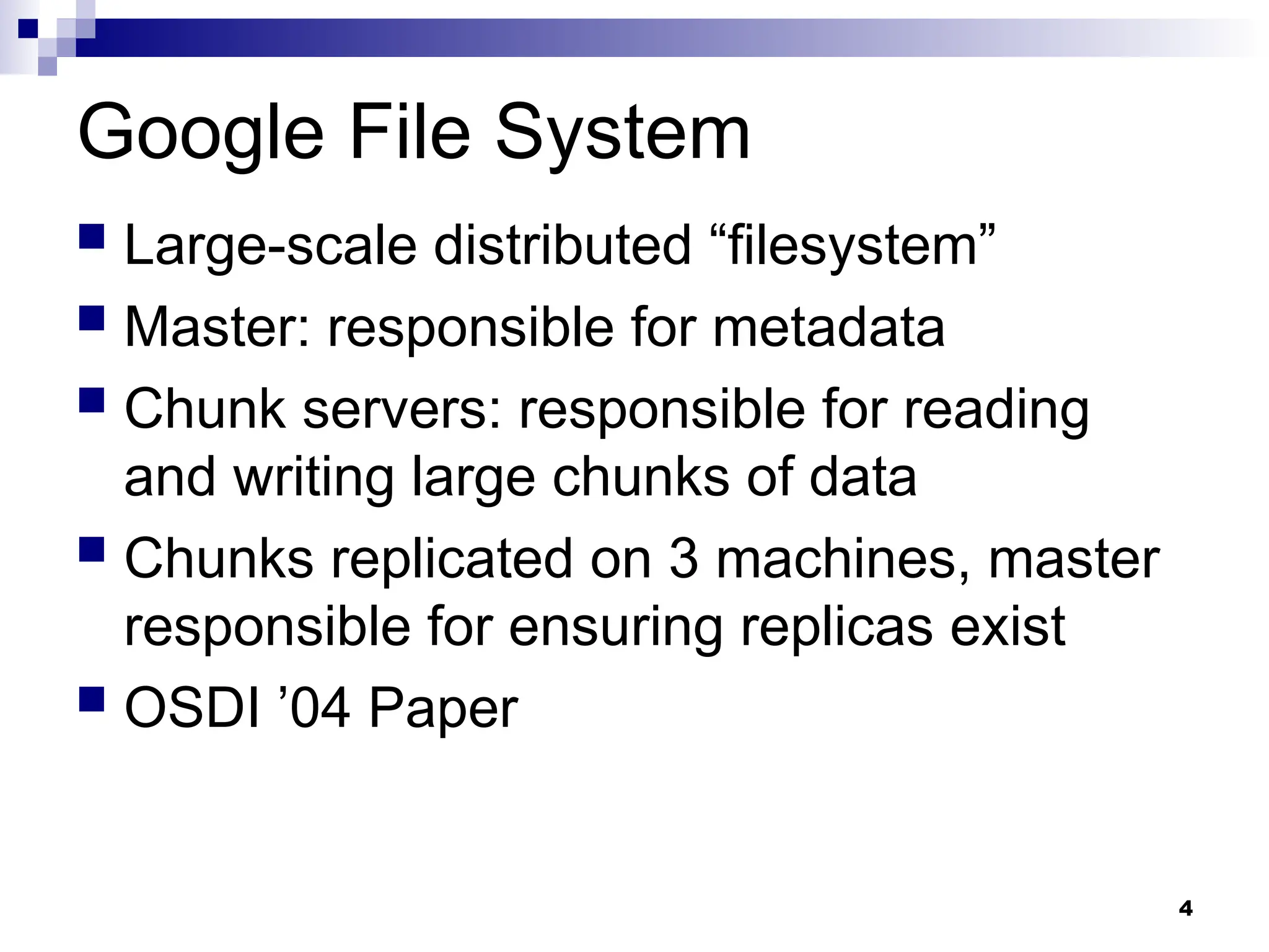 4
Google File System
 Large-scale distributed “filesystem”
 Master: responsible for metadata
 Chunk servers: responsible for reading
and writing large chunks of data
 Chunks replicated on 3 machines, master
responsible for ensuring replicas exist
 OSDI ’04 Paper
 