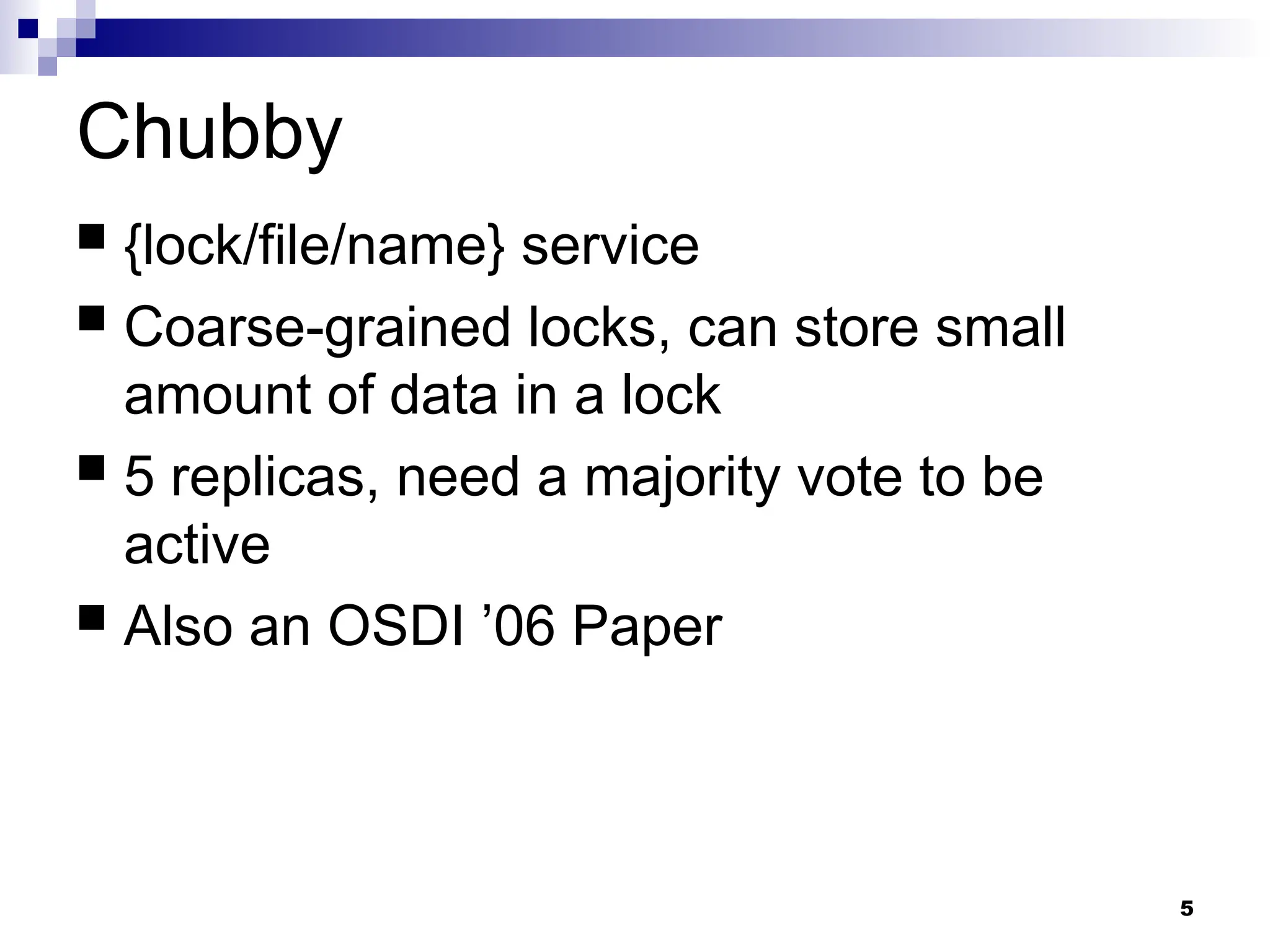 5
Chubby
 {lock/file/name} service
 Coarse-grained locks, can store small
amount of data in a lock
 5 replicas, need a majority vote to be
active
 Also an OSDI ’06 Paper
 