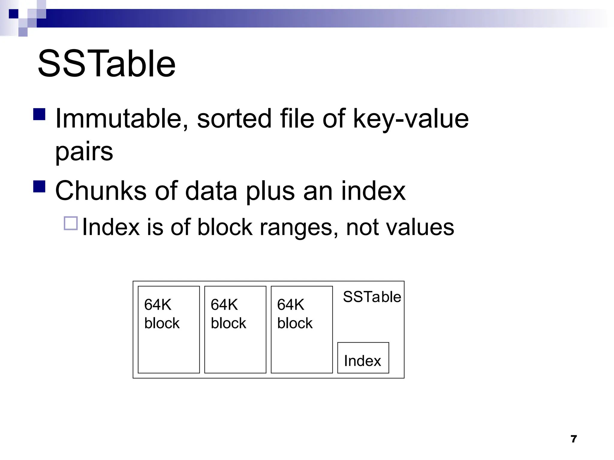 7
SSTable
 Immutable, sorted file of key-value
pairs
 Chunks of data plus an index
Index is of block ranges, not values
Index
64K
block
64K
block
64K
block
SSTable
 