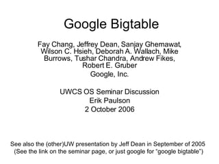 Google Bigtable Fay Chang, Jeffrey Dean, Sanjay Ghemawat, Wilson C. Hsieh, Deborah A. Wallach, Mike Burrows, Tushar Chandra, Andrew Fikes, Robert E. Gruber Google, Inc. UWCS OS Seminar Discussion Erik Paulson 2 October 2006 See also the (other)UW presentation by Jeff Dean in September of 2005  (See the link on the seminar page, or just google for “google bigtable”) 
