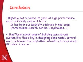 Dec 8th , 2011Dec 8th , 2011
Conclusion
• Bigtable has achieved its goals of high performance,
data availability and scalability.
It has been successfully deployed in real apps
(Personalized Search, Orkut, GoogleMaps, …)
• Significant advantages of building own storage
system like flexibility in designing data model, control
over implementation and other infrastructure on which
Bigtable relies on.
 